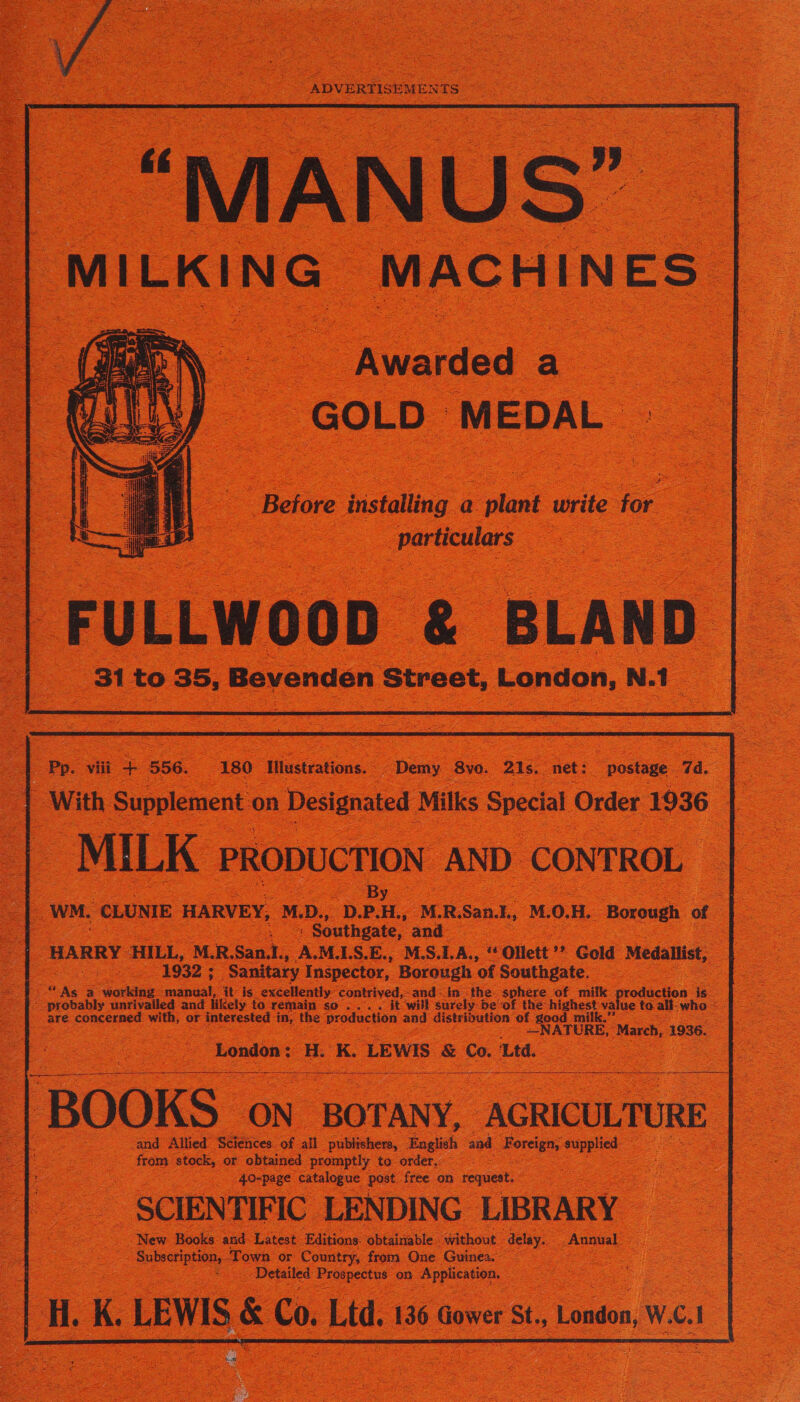 _. SoS ADVERTISEMENTS = <' | MI IL K 1 N NG “MAC HI 1 NE s | Awarded a GOLD | MEDAL Before installing a lant write for - - eee nS = oe FULLWOOD & BLAND | 31 to 35, Bevenden Street, London, | N. 1 : — viii - S56 | 180 “Mlustrations. “Demy 8y0. 21s, net: postage 4. 2 : < oS With Supplement on Designated Milks Special Order 1936 a WN ILK PRODUCTION. AND. CONTROL | By ea. Southgate, and 1932; Sanitary Inspector, Borough of Southgate. — Py As a cou: at it is excellently. contriyed,-and: in the. sphere of milk _ pois i. | are. eke Gana with, or p pleresied: in, fhe Droduction ed distribution: of aed d London : i ‘K LEWIS & oe, Ltd. | ‘BOOKS ‘ON BOTANY, _ AGRICULTURE is and Allied Sciences of all publishers, Rosiich and Foreign, ce : from Ae or obtained promptly to order. -40-page catalogue post: free on request. | __ SCIENTIFIC LENDING LIBRARY New Books and Latest Editions. obtairiable ‘without. oe Annual ae es toe or Country, from One Guinea, ee _ Detailed eae on Speman