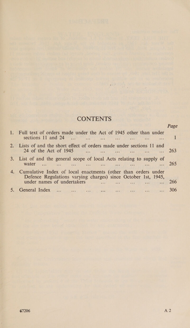 CONTENTS Page Full text of orders made under the Act of 1945 other than under sections 11 and 24 _.... ae oe ass oh a ae 1 . Lists of and the short effect of orders made under sections 11 and 24 of the Act of 1945 eas ay, en ah ree i= 263 List of and the general scope of local Acts relating to supply of water &lt;&lt;. 265 Cumulative Index of local enactments (other than orders under Defence Regulations varying charges) since October Ist, 1945, under names of undertakers a my Le ad egy 206 General Index ... te a5 ae zis ee sats tani, 306 67206 A 2