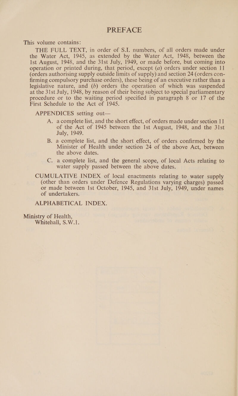 PREFACE This volume contains: THE FULL TEXT, in order of S.I. numbers, of all orders made under the Water Act, 1945, as extended by the Water Act, 1948, between the Ist August, 1948, and the 3lst July, 1949, or made before, but coming into operation or printed during, that period, except (a) orders under section 11 (orders authorising supply outside limits of supply) and section 24 (orders con- firming compulsory purchase orders), these being of an executive rather than a legislative nature, and (5) orders the operation of which was suspended at the 31st July, 1948, by reason of their being subject to special parliamentary procedure or to the waiting period specified in paragraph 8 or 17 of the First Schedule to the Act of 1945. APPENDICES setting out— A. acomplete list, and the short effect, of orders made under section 11 of the Act of 1945 between the Ist August, 1948, and the 3lst July, 1949. B. a complete list, and the short effect, of orders confirmed by the Minister of Health under section 24 of the above Act, between the above dates. C. a complete list, and the general scope, of local Acts relating to water supply passed between the above dates. CUMULATIVE INDEX of local enactments relating to water supply (other than orders under Defence Regulations varying charges) passed or made between Ist October, 1945, and 31st July, 1949, under names of undertakers. ALPHABETICAL INDEX. Ministry of Health, Whitehall, S.W.1.