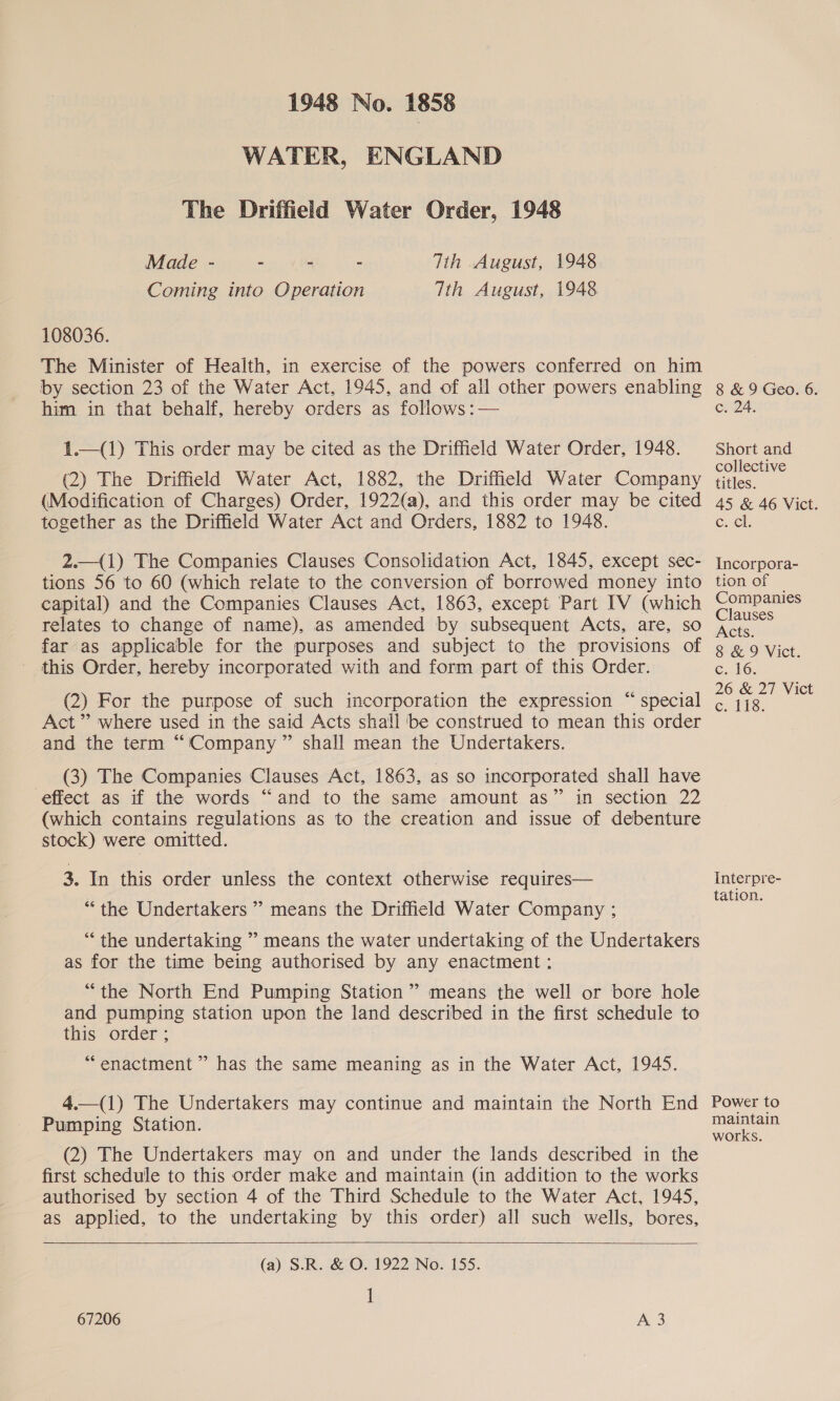 WATER, ENGLAND The Driffield Water Order, 1948 Tth August, 1948 Tth August, 1948 Made - - - - Coming into Operation 108036. The Minister of Health, in exercise of the powers conferred on him by section 23 of the Water Act, 1945, and of all other powers enabling him in that behalf, hereby orders as follows :— 1.—(1) This order may be cited as the Driffield Water Order, 1948. (2) The Driffield Water Act, 1882, the Driffield Water Company (Modification of Charges) Order, 1922(a), and this order may be cited together as the Driffield Water Act and Orders, 1882 to 1948. 2.—_(1) The Companies Clauses Consolidation Act, 1845, except sec- tions 56 to 60 (which relate to the conversion of borrowed money into capital) and the Companies Clauses Act, 1863, except Part IV (which relates to change of name), as amended by subsequent Acts, are, so far as applicable for the purposes and subject to the provisions of - this Order, hereby incorporated with and form part of this Order. (2) For the purpose of such incorporation the expression “ special Act’ where used in the said Acts shall ‘be construed to mean this order and the term “Company ” shall mean the Undertakers. (3) The Companies Clauses Act, 1863, as so incorporated shall have effect as if the words “and to the same amount as” in section 22 (which contains regulations as to the creation and issue of debenture stock) were omitted. 3. In this order unless the context otherwise requires— “the Undertakers ’” means the Driffield Water Company ; “ the undertaking ” means the water undertaking of the Undertakers as for the time being authorised by any enactment ;: “the North End Pumping Station” means the well or bore hole and pumping station upon the land described in the first schedule to this order ; | “enactment ” has the same meaning as in the Water Act, 1945. 4.—(1) The Undertakers may continue and maintain the North End Pumping Station. (2) The Undertakers may on and under the lands described in the first schedule to this order make and maintain (in addition to the works authorised by section 4 of the Third Schedule to the Water Act, 1945, as applied, to the undertaking by this order) all such wells, bores,   (a) S.R. &amp; O. 1922 No. 155. 1 67206 8 &amp; 9 Geo. 6. c24: Short and collective titles. 45 &amp; 46 Vict. (ome Incorpora- tion of Companies Clauses Acts. 8 &amp; 9 Vict. c..16. 26 &amp; 27 Vict c. 118. Interpre- tation. Power to maintain works.