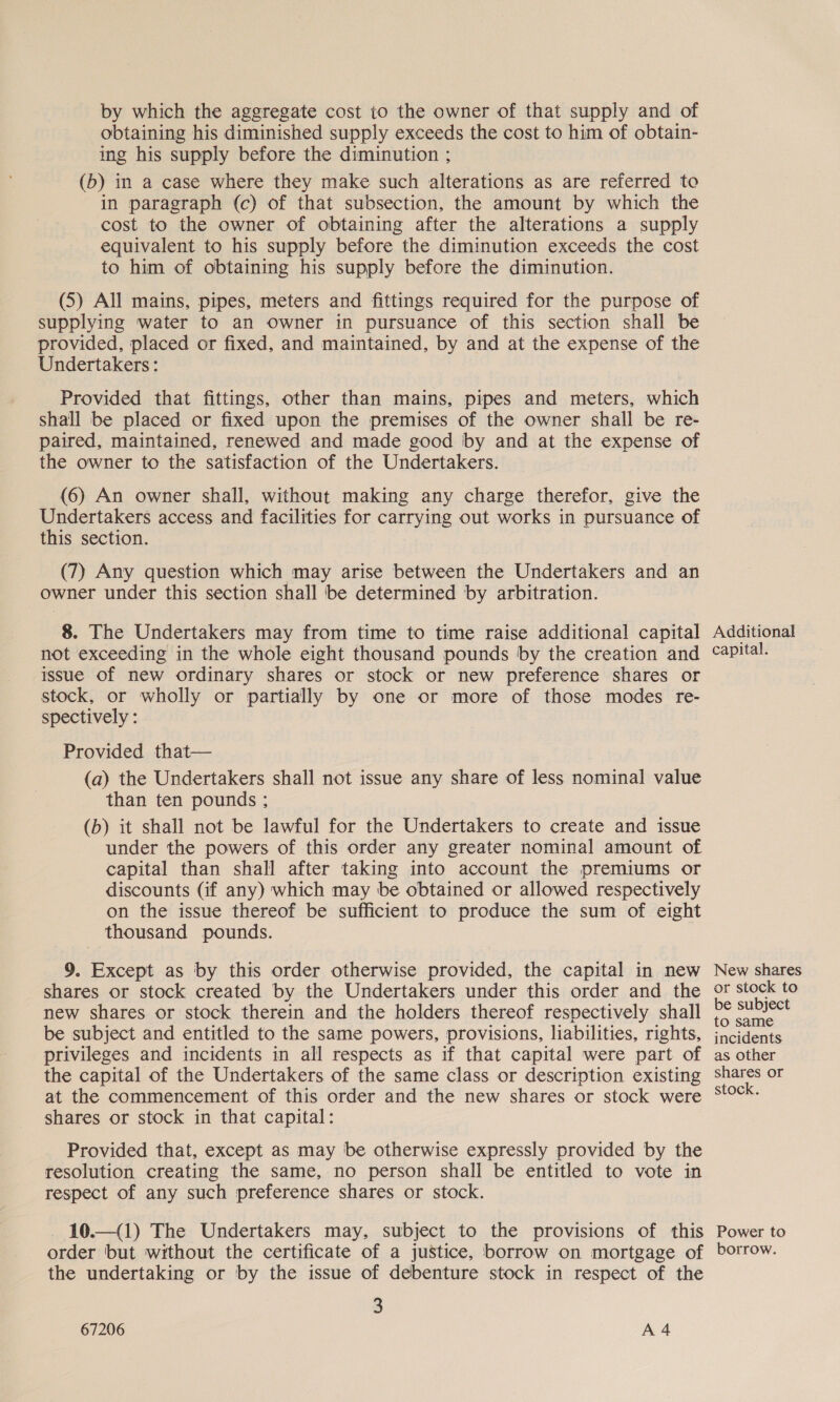 by which the aggregate cost to the owner of that supply and of obtaining his diminished supply exceeds the cost to him of obtain- ing his supply before the diminution ; (b) in a case where they make such alterations as are referred to in paragraph (c) of that subsection, the amount by which the cost to the owner of obtaining after the alterations a supply equivalent to his supply before the diminution exceeds the cost to him of obtaining his supply before the diminution. (5) All mains, pipes, meters and fittings required for the purpose of supplying water to an owner in pursuance of this section shall be provided, placed or fixed, and maintained, by and at the expense of the Undertakers : Provided that fittings, other than mains, pipes and meters, which shall be placed or fixed upon the premises of the owner shall be re- paired, maintained, renewed and made good by and at the expense of the owner to the satisfaction of the Undertakers. (6) An owner shall, without making any charge therefor, give the Undertakers access and facilities for carrying out works in pursuance of this section. (7) Any question which may arise between the Undertakers and an owner under this section shall be determined by arbitration. 8. The Undertakers may from time to time raise additional capital not exceeding in the whole eight thousand pounds by the creation and issue of new ordinary shares or stock or new preference shares or stock, or wholly or partially by one or more of those modes re- spectively : Provided that— (a) the Undertakers shall not issue any share of less nominal value than ten pounds ; (b) it shall not be lawful for the Undertakers to create and issue under the powers of this order any greater nominal amount of capital than shall after taking into account the premiums or discounts (if any) which may be obtained or allowed respectively on the issue thereof be sufficient to produce the sum of eight thousand pounds. 9. Except as by this order otherwise provided, the capital in new shares or stock created by the Undertakers under this order and the new shares or stock therein and the holders thereof respectively shall be subject and entitled to the same powers, provisions, liabilities, rights, privileges and incidents in all respects as if that capital were part of the capital of the Undertakers of the same class or description existing at the commencement of this order and the new shares or stock were shares or stock in that capital: Provided that, except as may be otherwise expressly provided by the resolution creating the same, no person shall be entitled to vote in respect of any such preference shares or stock. 10.—(1) The Undertakers may, subject to the provisions of this order but without the certificate of a justice, borrow on mortgage of the undertaking or by the issue of debenture stock in respect of the 3 67206 A4 Additional capital. New shares or stock to be subject to same incidents as other shares or stock. Power to borrow.