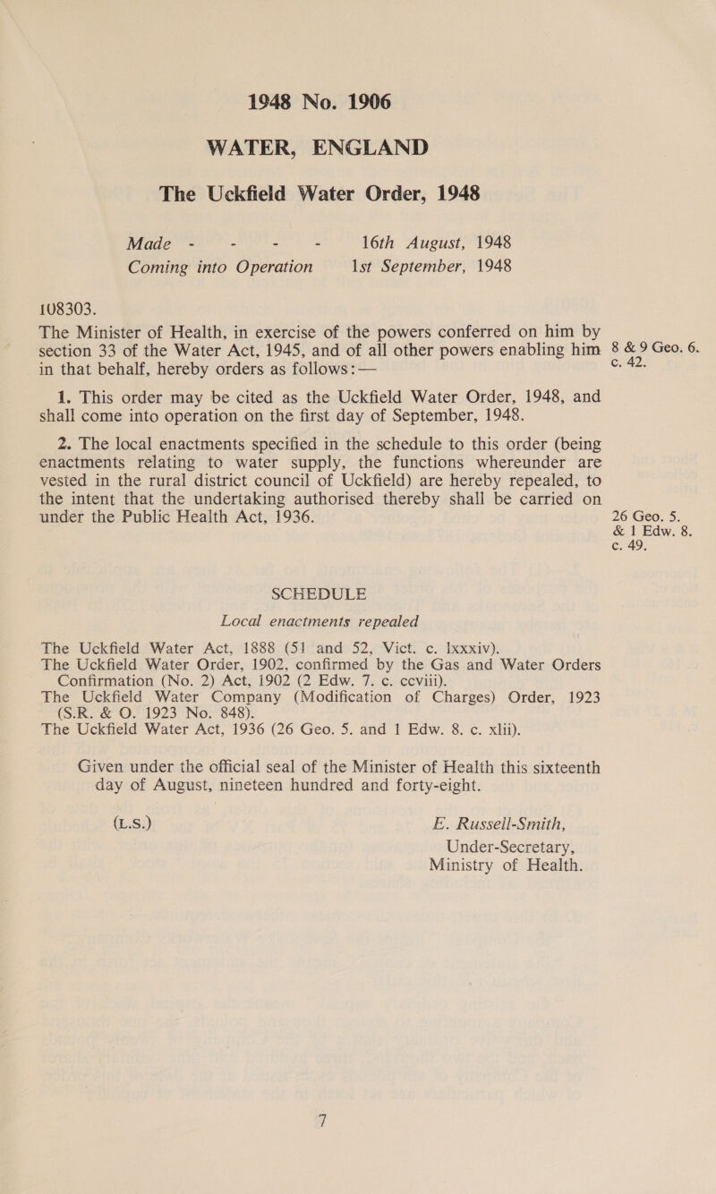 WATER, ENGLAND The Uckfield Water Order, 1948 Made - - - - 16th August, 1948 Coming into Operation lst September, 1948 c. 42. under the Public Health Act, 1936. 26 Geo. 5. &amp; 1 Edw. 8. c. 49, SCHEDULE Local enactments repealed (L.S.) E.. Russell-Smith, Under-Secretary, Ministry of Health.