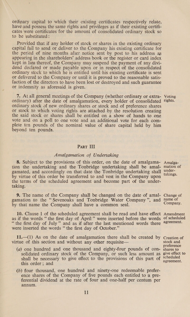 ordinary capital to which their existing certificates respectively relate, have.and possess the same rights and privileges as if their existing certifi- cates were certificates for the amount of consolidated ordinary stock so to be substituted : Provided that if any holder of stock or shares in the existing ordinary capital fail to send or deliver to the Company his existing certificate for the period of nine months after notice sent by post to his address as appearing in the shareholders’ address book or the register or card index kept in lieu thereof, the Company may suspend the payment of any divi- dend declared or made payable upon or in respect of the consolidated ordinary stock to which he is entitled until his existing certificate is sent or delivered to the Company or until it is proved to the reasonable satis- faction of the directors to have been lost or destroyed and such guarantee or indemnity as aforesaid is given. 7. At all general meetings of the Company (whether ordinary or extra- ordinary) after the date of amalgamation, every holder of consolidated ordinary stock of new ordinary shares or stock and of preference shares or stock to which voting rights are attached by the resolution creating the said stock or shares shall be entitled on a show of hands to one vote and on a poll to one vote and an additional vote for each com- plete ten pounds of the nominal value of share capital held by him beyond ten pounds. ParT III Amalgamation of Undertaking 8. Subject to the provisions of this order, on the date of amalgama- tion the undertaking and the Tonbridge undertaking shall be amal- gamated, and accordingly on that date the Tonbridge undertaking shall by virtue of this order be transferred to and vest in the Company upon the terms of the scheduled agreement and become part of the under- taking. 9. The name of the Company shall be changed on the date of amal- gamation to the “Sevenoaks and Tonbridge Water Company”, and by that name the Company shall have a common seal. 10. Clause 1 of the scheduled agreement shall be read and have effect as if the words “the first day of April” were inserted before the words “the first day of July” and as if after the last mentioned words there were inserted the words “the first day of October.” 11.—(1) As on the date of amalgamation there shall be created by virtue of this section and without any other requisite— (a) one hundred and one thousand and eighty-four pounds of con- solidated ordinary stock of the Company, or such less amount as shall be necessary to give effect to the provisions of this part of this order ; and (b) four thousand, one hundred and ninety-one redeemable prefer- ence shares of the Company of five pounds each entitled to a pre- ferential dividend at the rate of four and one-half per centum per annum. 11 Voting rights. Amalga- mation of under- takings. Change of name of Company. Amendment of scheduied agreement. Creation of stock and preference shares to give effect to scheduled agreement.