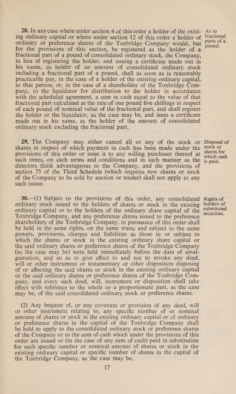 _ 28. In any case where under section 4 of this order a holder of the exist- ing ordinary capital or where under section 12 of this order a holder of ordinary or preference shares of the Tonbridge Company would, but for the provisions of this section, be registered as the holder of a fractional part of a pound of consolidated ordinary stock, the Company, in lieu of registering the holder, and issuing a certificate made out in his name, as holder of an amount of consolidated ordinary stock including a fractional part of a pound, shall as soon as is reasonably practicable pay, in the case of a holder of the existing ordinary capital, to that person, or, in the case of a shareholder of the Tonbridge Com- pany, to the liquidator for distribution to the holder in accordance with the scheduled agreement, a sum in cash equal to the value of that fractional part calculated at the rate of one pound five shillings in respect of each pound of nominal value of the fractional part, and shall register the holder or the liquidator, as the case may be, and issue a certificate made out in his name, as the holder of the amount of consolidated ordinary stock excluding the fractional part. 29. The Company may either cancel all or any of the stock or shares in respect of which payment in cash has been made under the provisions of this order or issue it to any willing purchaser thereof at such times, on such terms and conditions and in such manner as the directors think advantageous to the Company, and the provisions of section 75 of the Third Schedule (which requires new shares or stock of the Company to be sold by auction or tender) shall not apply to any such isssue. 30.—(1) Subject to the provisions of this order, any consolidated ordinary stock issued to the holders of shares or stock in the existing ordinary capital or to the holders of the ordinary share capital of the Tonbridge Company, and any preference shares issued to the preference shareholders of the Tonbridge Company, in pursuance of this order shall be held in the same rights, on the same trusts and subject to the same powers, provisions, charges and liabilities as those in or subject to which the shares or stock in the existing ordinary share capital or the said ordinary shares or preference shares of the Tonbridge Company (as the case may be) were held immediately before the date of amal- gamation, and so as to give effect to and not to revoke any deed, will or other instrument or testamentary or other disposition disposing of or affecting the said shares or stock in the existing ordinary capital or the said ordinary shares or preference shares of the ‘Tonbridge Com- pany, and every such deed, will, instrument or disposition shall take effect with reference to the whole or a proportionate part, as the case may be, of the said consolidated ordinary stock or preference shares. (2) Any bequest of, or any covenant or provision of any deed, will or other instrument relating to, any specific number of or nominal amount of shares or stock in the existing ordinary capital or of ordinary or preference shares in the capital of the Tonbridge Company shall be held to apply to the consolidated ordinary stock or preference shares of the Company or to the sum of cash which under the provisions of this order are issued or (in the case of any sum of cash) paid in substitution for such specific number or nominal amount of shares or stock in the existing ordinary capital or specific number of shares in the capital of the Tonbridge Company, as the case may be. 17 As to fractional parts of a pound. Disposal of stock or shares for which cash is paid. Rights of holders of substituted securities.