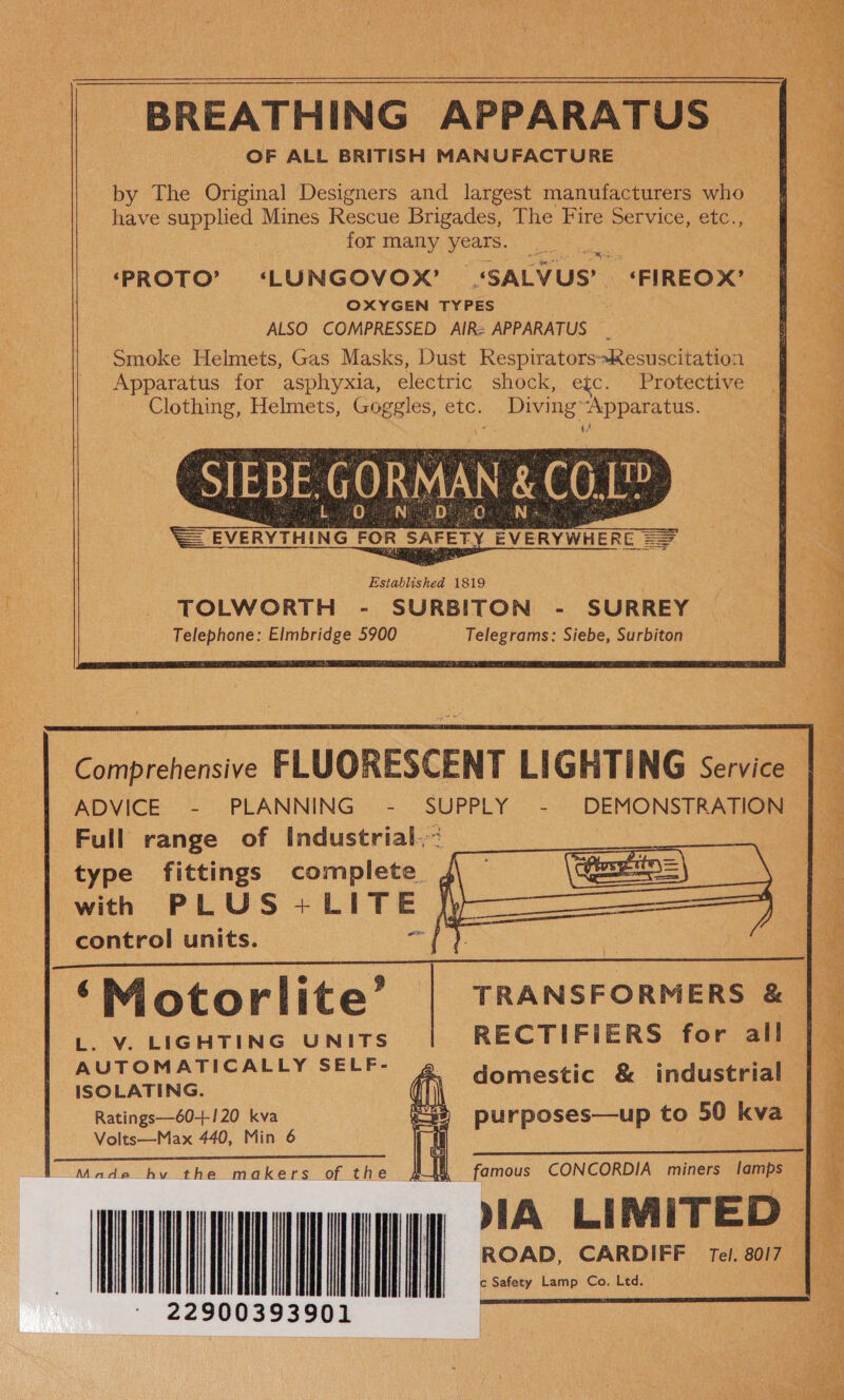  BREATHING APPARATUS a by The Original Designers and largest manufacturers who have supplied Mines Rescue Brigades, The Fire Service, etc., _ for many years. ‘PROTO’ ‘LUNGOVOX? ‘SALVUS’ ‘FIREOX’ OXYGEN TYPES . ALSO COMPRESSED AIR: APPARATUS : Smoke Helmets, Gas Masks, Dust RespiratorsResuscitation Apparatus for asphyxia, electric shock, e{c. Protective Clothing, Helmets, Goggles, etc. DivingApparatus. erat Sp SS ae a ok a rai oe a ot ae de) Ngee tah hase Bk hae, = Seiiin ie tae ea el aa Cie ae a ea SSNS ». os        ee Comprehensive FLUORESCENT LIGHTING Service | ADVICE - PLANNING - SUPPLY - DEMONSTRATION — . Full range of Industrial. | type fittings complete f a with PLUS +LITE ( 2 control units. ae oc} | a ‘Motorlite’ TRANSFORMERS &amp; | L. V. LIGHTING UNITS RECTIFIERS for all a AUTOMATICALLY SELF- @, domestic &amp; industrial | ~ ISOLATING. 3 Ratings—60-++120 kva purposes—up to 50 kva [| — Volts—Max 440, Min 6  ERT iG eee tr es ES Made hv the makers of the UNIT ea ROAD, CARDIFF Tel. 80/7 | 0393901 EERE 1 a famous CONCORDIA miners lamps jf             c Safety Lamp Co. Ltd.