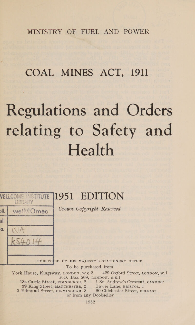 MINISTRY OF FUEL AND POWER COAL MINES ACT, 1911 Regulations and Orders relating to Safety and Health  PUBLISHED BY HIS MAJESTY’S STATIONERY OFFICE To be purchased from York House, Kingsway, LONDON, w.c.2 429 Oxford Street, LONDON, w.1 P.O. Box 569, LONDON, S.E. 13a Castle Street, EDINBURGH, 2 1 St. Andrew’s Crescent, CARDIFF 39 King Street, MANCHESTER, 2 Tower Lane, BRISTOL, 1 2 Edmund Street, BIRMINGHAM, 3 80 Chichester Street, BELFAST or from any Bookseller 1952