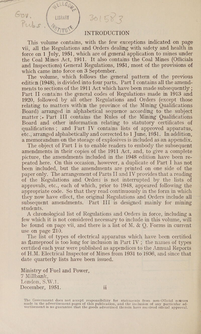  abe INTRODUCTION This volume contains, with the few exceptions indicated on page vii, all the Regulations and Orders dealing with safety and health in force on 1 July, 1951, which are of general application to mines under the Coal Mines Act, 1911. It also contains the Coal Mines (Officials and Inspections) General Regulations, 1951, most of the provisions of which came into force on 3 September. The volume, which follows the general pattern of the previous editicn (1948), is divided into four parts. Part I contains all the amend- ments to sections of the 1911 Act which have been made subsequently ; Part II contains the general codes of Regulations made in 1913 and 1920, followed by all other Regulations and Orders (except those relating to matters within the province of the Mining Qualifications Board) arranged in alphabetical sequence according to the subject matter ;-« Part III contains the Rules of the Mining Qualifications Board and other information relating to statutory certificates of qualifications ; and Part IV contains lists of approved apparatus, etc., arranged alphabetically and corrected to 1 June, 1951. In addition, a memorandum on the storage of explosives is included as an appendix. The object of Part I is to enable readers to embody the subsequent amendments in their copies of the 1911 Act, and, to give a complete picture, the amendments included in the 1948 edition have been re- peated here. On this occasion, however, a duplicate of Part I has not been included, but the amendments are printed on one side of the paper only. The arrangement of Parts [I and 1V provides that a reading of the Regulations and Orders is not interrupted by the lists of approvals, etc., each of which, prior to 1948, appeared following the appropriate code. So that they read continuously in the form in which they now have effect, the original Regulations and Orders include all subsequent amendments. Part III is designed mainly for mining students. 3 A chronological list of Regulations and Orders in force, including a few which it is not considered necessary to include in this volume, will be found on page vil, and there is a list of M. &amp; Q. Forms in current use on page 210. The list of types of electrical apparatus which have been certified as flameproof is too long for inclusion in Part IV ; the names of types certified each year were published as appendices to the Annual Reports of H.M. Electrical Inspector of Mines from 1931 to 1936, and since that date quarterly lists have been issued. Ministry of Fuel and Power, 7 Milbank, London, S.W.1. December, 1951. i The Government does not accept responsibility for statements from non-Oficial sources made in the advertisement pages of this publication, and the inclusion of any particular ad- vertisement is no guarantee that the goods advertised therein have received official approval.