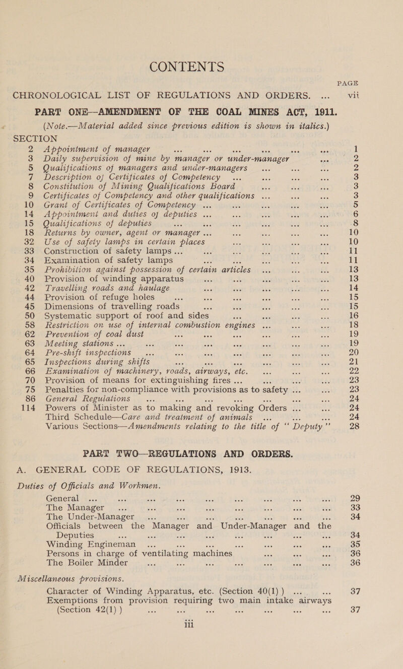 CHRONOLOGICAL LIST OF REGULATIONS AND ORDERS. PART ONE-—AMENDMENT OF THE COAL MINES ACT, 1911. (Noie.—Material added since previous edition is shown in oa) SECTION ; 2 Appointment of manager poe see 3 Daily supervision of mine by manager or under- _manager See 5 Qualifications of managers and under-managers + 7 Description of Certificates of Competency 8 Constitution of Mining Qualifications Board ie 9 Certificates of Competency and other qualifications ... 10 Grant of Certificates of Competency 14. Appointmeni and duties of deputies ... 15 Qualifications of deputies ue! 18 Returns by owner, agent or manager .. 32 Use of safety lamps in certain aCe 33 Construction of safety lamps... 34 Examination of safety lamps ; 35 Prohibition against possession of certain articles 40 Provision of winding apparatus 42 Travelling roads and haulage 44 Provision of refuge holes 45 Dimensions of travelling roads 50 Systematic support of roof and sides é oe 58 festriction on use of internal combustion engines ... 62 Prevention of coal dust 63 Meeting stations ... 64 Pre-shift inspections 65 Inspections during shifts 66 Examination of machinery, voads, aivways, ae 70 Provision of means for extinguishing fires . : 75 Penalties for non-compliance with provisions as to safety .. 86 General Regulations oes 114 Powers of Minister as to making and revoking Orders ... Third Schedule—Care and treatment of animals Various Sections—Amendments relating to the title of “ De PART TWO—REGULATIONS AND ORDERS. A. GENERAL CODE OF REGULATIONS, 1913. Duties of Officials and Workmen. General The Manager The Under-Manager 3 Officials between the Manager and _ Under-Manager and the Deputies ‘ : Winding Engineman ... a Persons in charge of ventilating machines The Boiler Minder ses Miscellaneous provisions. Character of Winding Apparatus, etc. (Section 40(1) ) x Exemptions from provision requiring two main intake airways (Section 42(1) ) : int at : CONTENTS ili PAGE vil pt ed et ee == OCOODMNIWWWNN = NONNNNNNN SS HB BH HHS Eee BAR HBROWN HH OOCOOMTIU- OG bo @ 29 33 34 34 35 36 36 37 37