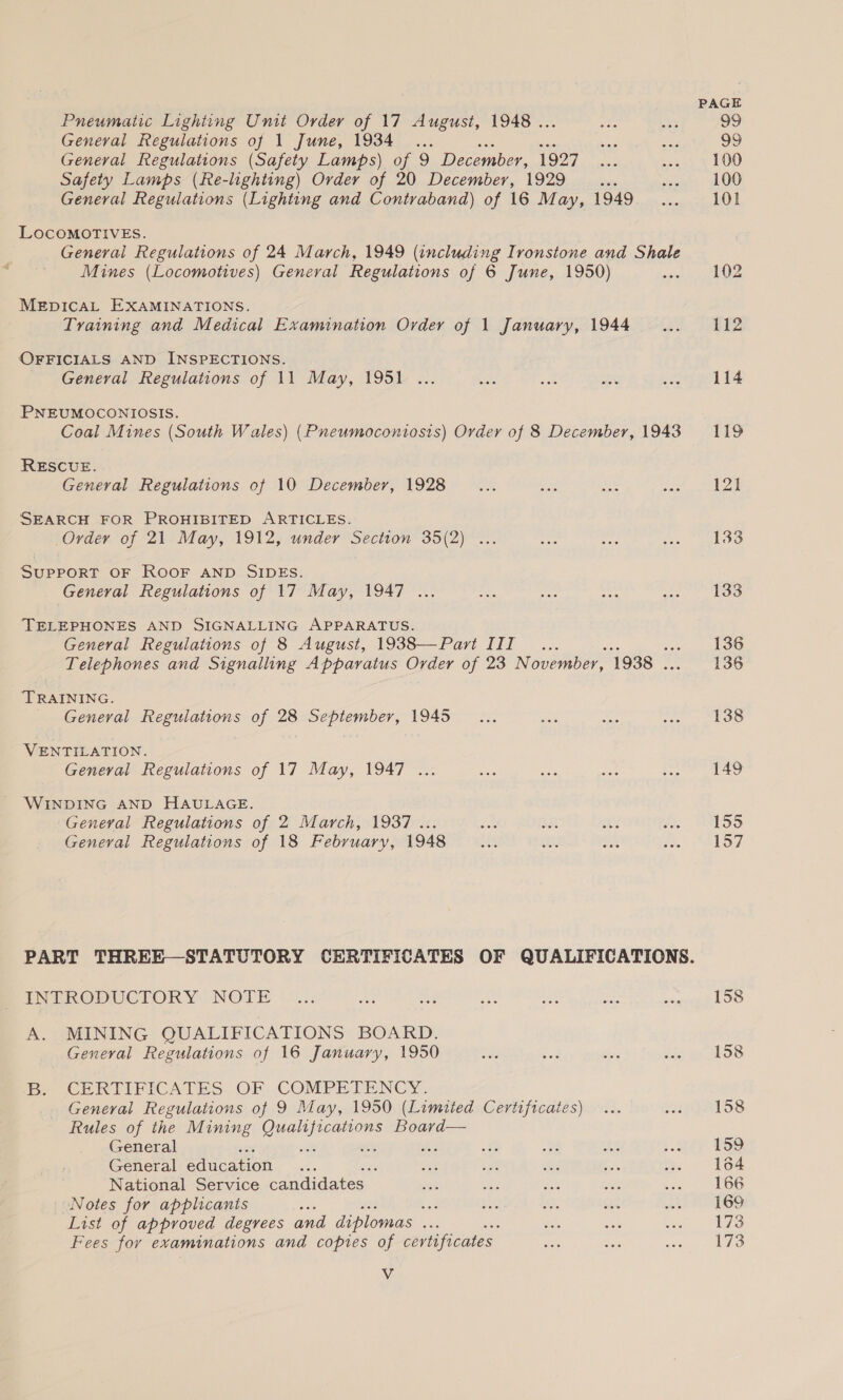 Pneumatic Lighting Unit Order of 17 August, 1948 . Geneval Regulations of 1 June, 1934 ... General Regulations (Safety Lamps) of 9 December, 1927 Safety Lamps (Re-lighting) Order of 20 Decembey, 1929 _... General Regulations (Lighting and Contraband) of 16 May, 1949 LOcoMOTIVES. General Regulations of 24 March, 1949 (including Ironstone and Shale Mines (Locomotives) General Regulations of 6 June, 1950) MEDICAL EXAMINATIONS. Training and Medical Examination Order of 1 January, 1944 OFFICIALS AND INSPECTIONS. General Regulations of 11 May, 1951 ... PNEUMOCONIOSIS. Coal Mines (South Wales) (Pneumoconiosis) Order of 8 December, 1943 RESCUE. General Regulations of 10 December, 1928 SEARCH FOR PROHIBITED ARTICLES. Order of 21 May, 1912, under Section 35(2) ... Support OF ROOF AND SIDES. General Regulations of 17 May, 1947 ... TELEPHONES AND SIGNALLING APPARATUS. General Regulations of 8 August, 1938—Pari III... Telephones and Signalling Apparatus Order of 23 N ovember, 1938 . TRAINING. General Regulations of 28 September, 1945 VENTILATION. General Regulations of 17 May, 1947 ... WINDING AND HAULAGE. Geneval Regulations of 2 March, 1937... General Regulations of 18 February, 1948 INTRODUCTORY NOTE A. MINING QUALIFICATIONS BOARD. General Regulations of 16 January, 1950 Be CP RII PICATES..OF COMPETENCY. General Regulations of 9 May, 1950 (Limited Certificates) Rules of the Mining plckgebp pint Board— General General education : National Service candidates “Notes for applicants ; bod List of approved degrees and diplomas sae Fees for examinations and copies of certificates Vv PAGE 99 99 100 100 101 112 114 119 133 133 136 136 138 155 157 158 158 158 159 164 166 169 173 173
