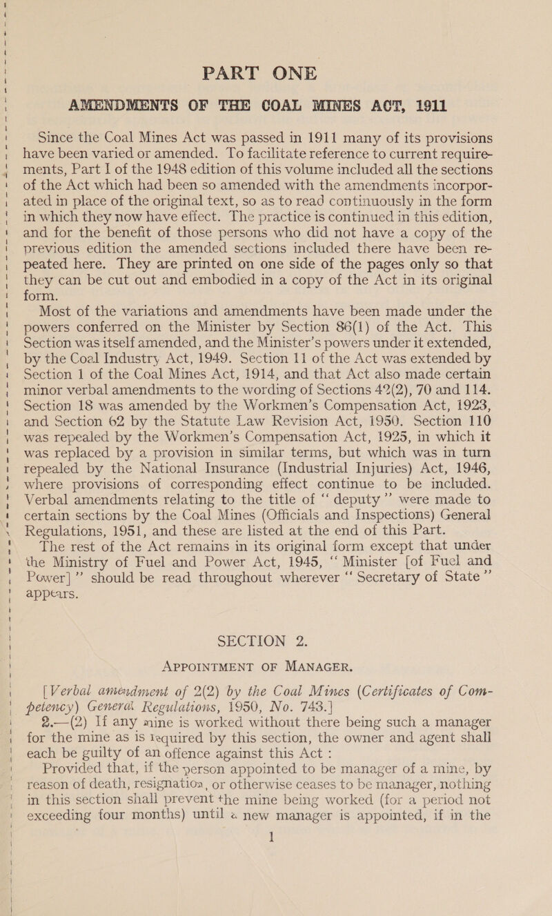 3 ee —— sane — oe ~— ee  PART ONE AMENDMENTS OF THE COAL MINES ACT, 1911 Since the Coal Mines Act was passed in 1911 many of its provisions have been varied or amended. To facilitate reference to current require- repealed by the National Insurance (Industrial Injuries) Act, 1946, where provisions of corresponding effect continue to be included. Verbal amendments relating to the title of “‘ deputy ’’ were made to certain sections by the Coal Mines (Officials and Inspections) General Regulations, 1951, and these are listed at the end of this Part. The rest of the Act remains in its original form except that under the Ministry of Fuel and Power Act, 1945, “‘ Minister [of Fucl and Power] ” should be read throughout wherever ‘‘ Secretary of State ”’ appears. SECTION : 2. APPOINTMENT OF MANAGER. [Verbal amendment of 2(2) by the Coal Mines (Certificates of Com- 2.—(2) If any mine is worked without there being such a manager for the mine as Is iequired by this section, the owner and agent shall each be guilty of an offence against this Act : Provided that, if the person appointed to be manager of a mine, by reason of death, resignatioa, or otherwise ceases to be manager, nothing in this section shall prevent the mine being worked (for a period not exceeding four months) until 2 new manager is appointed, if in the I