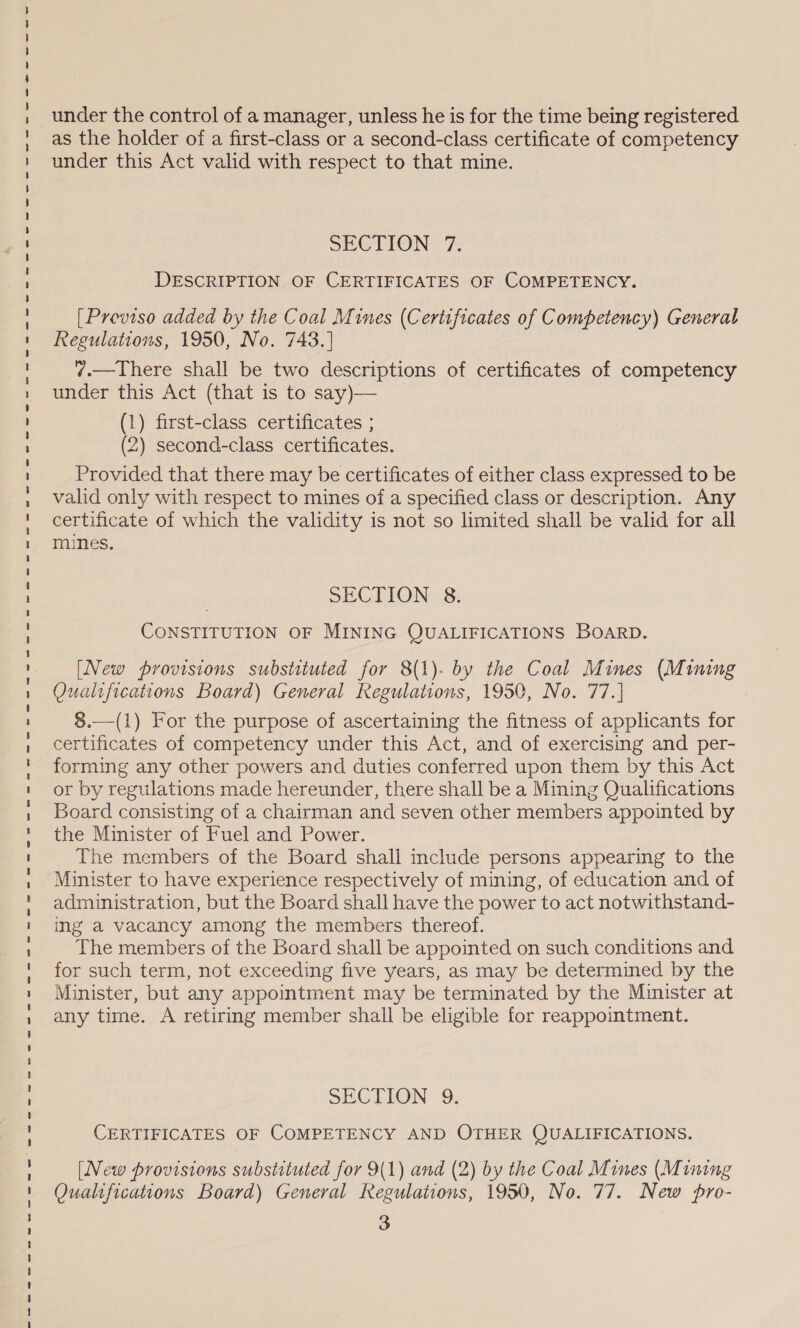 under the control of a manager, unless he is for the time being registered as the holder of a first-class or a second-class certificate of competency under this Act valid with respect to that mine. SECTION 7; DESCRIPTION OF CERTIFICATES OF COMPETENCY. [Proviso added by the Coal Mines (Certificates of Competency) General any time. A retiring member shall be eligible for reappointment. SECTION 9, CERTIFICATES OF COMPETENCY AND OTHER QUALIFICATIONS. [New provisions substituted for 9(1) and (2) by the Coal Mines (Mining Qualifications Board) General Regulations, 1950, No. 77. New pro- 3