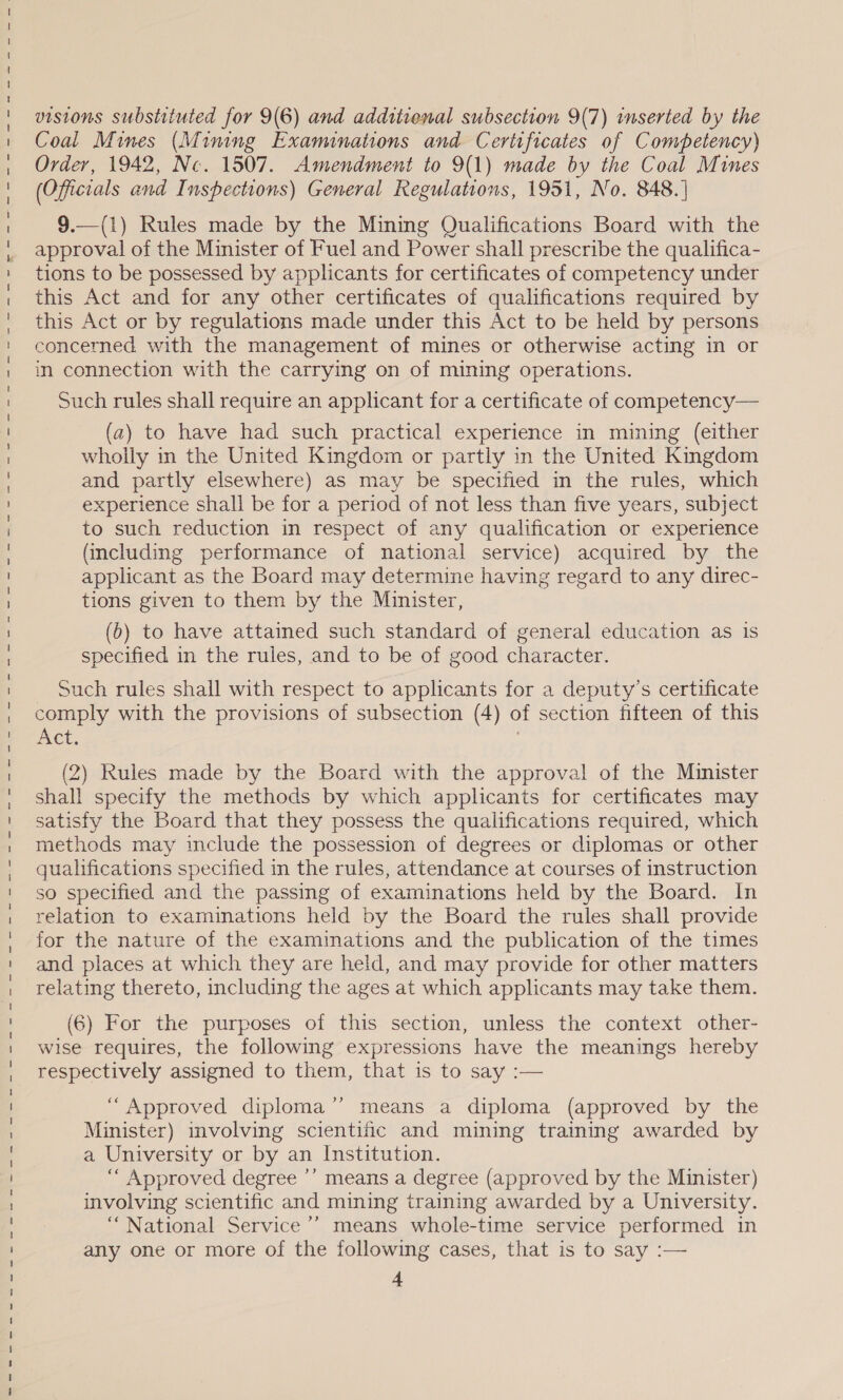 Res ee eee ee eee ee eee eae ia ai a ee we em ee ee eK Se KH wm em em em ee ee ee em em ee Be eer em em mK wm em KM MP eK em wn Kr we ee RN 8 HK Se Se Sm visions substituted for 9(6) and additienal subsection 9(7) inserted by the Coal Mines (Mining Examinations and Certificates of Competency) Order, 1942, Nc. 1507. Amendment to 9(1) made by the Coal Mines (Officials and Inspections) General Regulations, 1951, No. 848. ] 9.—(1) Rules made by the Mining Qualifications Board with the approval of the Minister of Fuel and Power shall prescribe the qualifica- tions to be possessed by applicants for certificates of competency under this Act and for any other certificates of qualifications required by this Act or by regulations made under this Act to be held by persons in connection with the carrying on of mining operations. Such rules shall require an applicant for a certificate of competency— (a2) to have had such practical experience in mining (either wholly in the United Kingdom or partly in the United Kingdom and partly elsewhere) as may be specified in the rules, which experience shall be for a period of not less than five years, subject to such reduction in respect of any qualification or experience (including performance of national service) acquired by the applicant as the Board may determine having regard to any direc- tions given to them by the Minister, (b) to have attained such standard of general education as is specified in the rules, and to be of good character. _ Such rules shall with respect to applicants for a deputy’s certificate comply with the provisions of subsection (4) of section fifteen of this Act. | (2) Rules made by the Board with the approval of the Minister shall specify the methods by which applicants for certificates may satisfy the Board that they possess the qualifications required, which methods may include the possession of degrees or diplomas or other qualifications specified in the rules, attendance at courses of instruction so specified and the passing of examinations held by the Board. In relation to examinations held by the Board the rules shall provide for the nature of the examinations and the publication of the times and places at which they are held, and may provide for other matters relating thereto, including the ages at which applicants may take them. (6) For the purposes of this section, unless the context other- wise requires, the following expressions have the meanings hereby respectively assigned to them, that is to say :— d “Approved diploma’’ means a diploma (approved by the Minister) involving scientific and mining training awarded by a University or by an Institution. ““ Approved degree ’’ means a degree (approved by the Minister) involving scientific and mining training awarded by a University. “National Service ’’’ means whole-time service performed in any one or more of the following cases, that is to say :— 4