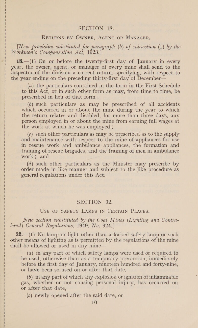 a re re ee eA ge ten oh sae — eee ning em nepal rl mmr age ve a ayer ine Neve ay ~ Aen egewne eer ar te y agee—netery 7 rey — pons? ene nr = RETURNS BY OWNER, AGENT OR MANAGER. Workmen’s Compensation Act, 1923.] | 18.—(1) On or before the twenty-first day of January in every year, the owner, agent, or manager of every mine shall send to the inspector of the division a correct return, specifying, with respect to the year ending on the preceding thirty-first day of December— (a) the particulars contained in the form in the First Schedule to this Act, or in such other form as may, from time to time, be prescribed in lieu of that form ; (6) such particulars as may be prescribed of all accidents which occurred in or about the mine during the year to which the return relates and disabled, for more than three days, any person employed in or about the mine from earning full wages at the work at which he was employed ; (c) such other particulars as may be prescribed as to the supply and maintenance with respect to the mine of appliances for use in rescue work and ambulance appliances, the formation and training of rescue brigades, and the training of men in ambulance work ; and (dz) such other particulars. as the Minister may prescribe by order made in like manner and subject to the lke procedure as general regulations under this Act. SECTION 32. USE OF SAFETY LAMPS IN CERTAIN PLACES. [New section substituted by the Coal Mines (Lighting and Contra- band) General Regulations, 1949, No. 924.] 32.—(1) No lamp or light other than a locked safety lamp or such other means of lighting as is permitted by the regulations of the mine shall be allowed or used in any mine— (a) in any part of which safety lamps were used or required to be used, otherwise than as a temporary precaution, immediately before the first day of January, nineteen hundred and forty-nine, or have been so used on or after that date, (b) in any part of which any explosion or ignition of inflammable gas, whether or not causing personal injury, has occurred on or after that date, (c) newly opened after the said date, or 10