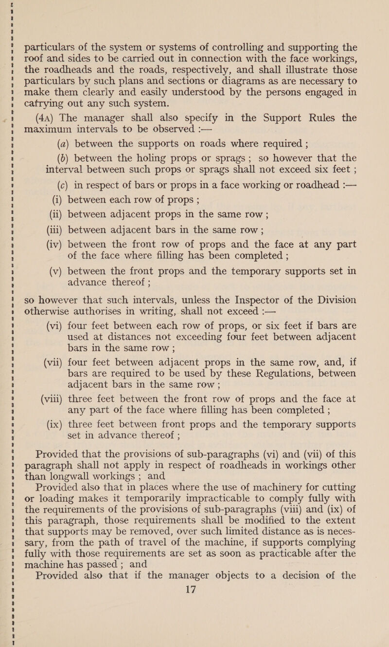 awe nr ae rP aes wBe enw aswaoeeswanwaenwnee we eee ee ee swAwe eee eewet antes ewreeeeesr er @OwruUMawre BBB EST BH De ww semweeswaaaemeeaeeweoaomwrw wwe om BO w ow oe particulars of the system or systems of controlling and supporting the roof and sides to be carried out in connection with the face workings, the roadheads and the roads, respectively, and shall illustrate those particulars by such plans and sections or diagrams as are necessary to make them clearly and easily understood by the persons engaged in cafrying out any such system. (44) The manager shall also specify in the Support Rules the maximum intervals to be observed :— (a) between the supports on roads where required ; (0) between the holing props or sprags; so however that the interval between such props or sprags shall not exceed six feet ; (c) in respect of bars or props in a face working or roadhead :— (iii) between adjacent bars in the same row ; ) (iv) between the front row of props and the face at any part of the face where filling has been completed ; (v) between the front props and the temporary supports set in advance thereof ; so however that such intervals, unless the Inspector of the Division otherwise authorises in writing, shall not exceed :— (vi) four feet between each row of props, or six feet if bars are used at distances not exceeding four feet between adjacent bars in the same row ; (vii) four feet between adjacent props in the same row, and, if bars are required to be used by these Regulations, between adjacent bars in the same row ; (viii) three feet between the front row of props and the face at any part of the face where filling has been completed ; (ix) three feet between front props and the temporary supports set in advance thereof ; Provided that the provisions of sub-paragraphs (vi) and (vii) of this paragraph shall not apply in respect of roadheads in workings other than longwall workings ; and Provided also that in places where the use of machinery for cutting or loading makes it temporarily impracticable to comply fully with the requirements of the provisions of sub-paragraphs (viii) and (ix) of this paragraph, those requirements shall be modified to the extent that supports may be removed, over such limited distance as is neces- sary, from the path of travel of the machine, if supports complying fully with those requirements are set as soon as practicable after the machine has passed ; and Provided also that if the manager objects to a decision of the 17