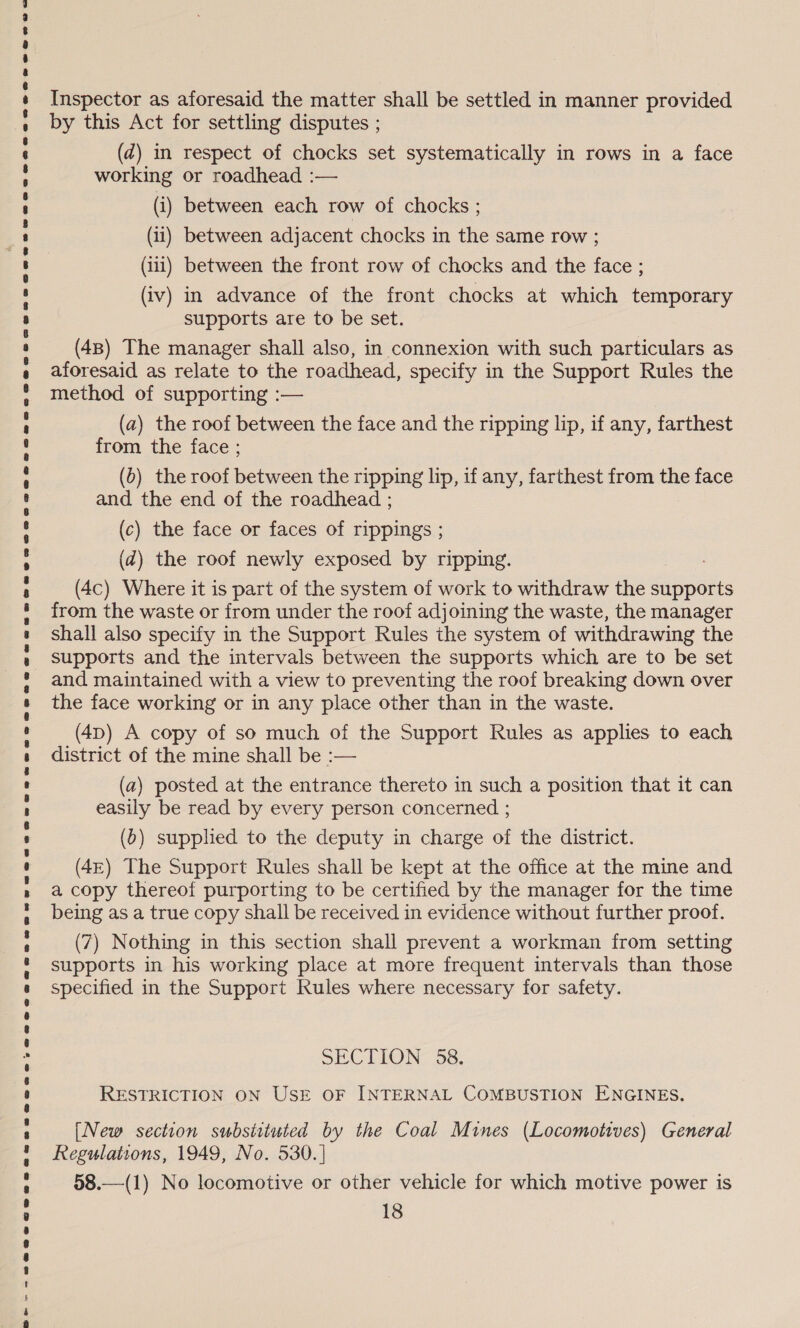 SB&gt;- - SP SOS ToOe ses ee2eo2Q er, @eoeaeoaeaononnewnwnswoenegSBWawnewes ore oee eee ane BP eaunsOeewe@ee SG e2meoaoaese ne cusnoeoaxeeseeveaeoee eeoenreensweaGqewe «= Inspector as aforesaid the matter shall be settled in manner provided by this Act for settling disputes ; (d) in respect of chocks set systematically in rows in a face working or roadhead :— ) (iv) in advance of the front chocks at which temporary supports are to be set. (48) The manager shall also, in connexion with such particulars as aforesaid as relate to the roadhead, specify in the Support Rules the method of supporting :— (a) the roof between the face and the ripping lip, if any, farthest from the face ; (6) the roof between the ripping lip, if any, farthest from the face and the end of the roadhead ; (c) the face or faces of rippings ; (@) the roof newly exposed by ripping. (4c) Where it is part of the system of work to withdraw the Sbnikts from the waste or from under the roof adjoining the waste, the manager shall also specify in the Support Rules the system of withdrawing the supports and the intervals between the supports which are to be set and maintained with a view to preventing the roof breaking down over the face working or in any place other than in the waste. (4p) A copy of so much of the Support Rules as applies to each district of the mine shall be :— (a) posted at the entrance thereto in such a position that it can easily be read by every person concerned ; (b) supplied to the deputy in charge of the district. (4E) The Support Rules shall be kept at the office at the mine and a copy thereof purporting to be certified by the manager for the time being as a true copy shall be received in evidence without further proof. (7) Nothing in this section shall prevent a workman from setting supports in his working place at more frequent intervals than those specified in the Support Rules where necessary for safety. SECTION 58. RESTRICTION ON USE OF INTERNAL COMBUSTION ENGINES. [New section substituted by the Coal Mines (Locomotives) General Regulations, 1949, No. 530. | 58.—(1) No locomotive or other vehicle for which motive power is 18