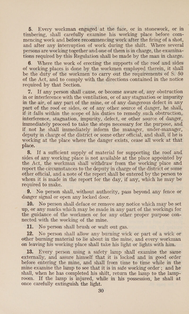 5. Every workman engaged at the face, or in stonework, or in timbering, shall carefully examine his working place before com- mencing work and. before recommencing work after the firing of a shot, and after any interruption of work during the shift. Where several persons are working together and one of them is in charge, the examina- tions required by this Regulation shall be made by the man in charge. 6. Where the work of erecting the supports of the roof and sides of working places is done by the workmen employed therein, it shall be the duty of the workmen to carry out the requirements of S. 50 of the Act, and to comply with the directions contained in the notice required by that Section. 7. If any person shall cause, or become aware of, any obstruction in or interference with the ventilation, or of any stagnation or impurity in the air, of any part of the mine, or of any dangerous defect in any part of the roof or sides, or of any other source of danger, he shall, if it falls within the scope of his duties to remedy such obstruction, interference, stagnation, impurity, defect, or other source of danger, immediately proceed to take the steps necessary for the purpose, and if not he shall immediately inform the manager, under-manager, deputy in charge of the district or some other official, and shall, if he is working at the place where the danger exists, cease all work at that place. 8. If a sufficient supply of material for supporting the roof and sides of any working place is not available at the place appointed by the Act, the workman shall withdraw from the working place and report the circumstances to the deputy in charge of the district or some other official, and a note of the report shall be entered by the person to whom it is made in the report for the day, if any, which he may be required to make. 9. No person shall, without authority, pass beyond any fence or danger signal or open any locked door. 10. No person shall deface or remove any notice which may be set up, or any marks which may be made in any part of the workings for the guidance of the workmen or for any other proper purpose con- nected with the working of the mine. 11. No person shall brush or waft out gas. 12. No person shall allow any burning wick or part of a wick or other burning material to lie about in the mine, and every workman on leaving his working place shall take his light or lights with him. 18. Every person using a safety lamp shall examine the same externally, and assure himself that it is locked and in good order before entering the mine, and shall from time to time while in the mine examine the lamp to see that it is in safe working order ; and he shall, when he has completed his shift, return the lamp to the lamp- room. If the lamp is injured, while in his possession, he shall at once carefully extinguish the light.