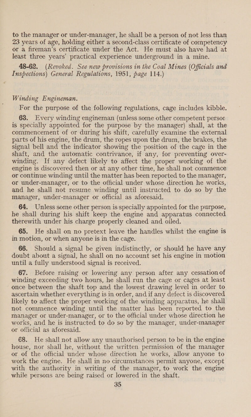 to the manager or under-manager, he shall be a person of not less than 23 years of age, holding either a second-class certificate of competency or a fireman's certificate under the Act. He must also have had at least three years’ practical experience underground in a mine. 48-62. (Revoked. See new provisions in the Coal Mines (Officials and Inspections) General Regulations, 1951, page 114.) Winding Engineman. 3 For the purpose of the following regulations, cage includes kibble. 63. Every winding engineman (unless some other competent persor. is specially appointed for the purpose by the manager) shall, at the commencement of or during his shift, carefully examine the external parts of his engine, the drum, the ropes upon the drum, the brakes, the signal bell and the indicator showing the position of the cage in the shaft, and the automatic contrivance, if any, for preventing over- winding. If any defect likely to affect the proper working of the engine is discovered then or at any other time, he shall not commence or continue winding until the matter has been reported to the manager, or under-manager, or to the official under whose direction he works, and he shall not resume winding until instructed to do so by the manager, under-manager or official as aforesaid. 64. Unless some other person is specially appointed for the purpose, he shall during his shift keep the engine and apparatus connected therewith under his charge properly cleaned and oiled. 65. He shall on no pretext leave the handles whilst the engine is in motion, or when anyone is in the cage. 66. Should a signal be given indistinctly, or should he have any doubt about a signal, he shall on no account set his engine in motion until a fully understood signal is received. 67. Before raising or lowering any person after any cessation of winding exceeding two hours, he shall run the cage or cages at least once between the shaft top and the lowest drawing level in order to ascertain whether everything is in order, and if any defect is discovered likely to affect the proper working of the winding apparatus, he shall not commence winding until the matter has been reported to the manager or under-manager, or to the official under whose direction he works, and he is instructed to do so by the manager, under-manager or official as aforesaid. 68. He shall not allow any unauthorised person to be in the engine house, nor shall he, without the written permission of the manager or of the official under whose direction he works, allow anyone to work the engine. He shall in no circumstances permit anyone, except with the authority in writing of the manager, to work the engine while persons are being raised or lowered in the shaft.