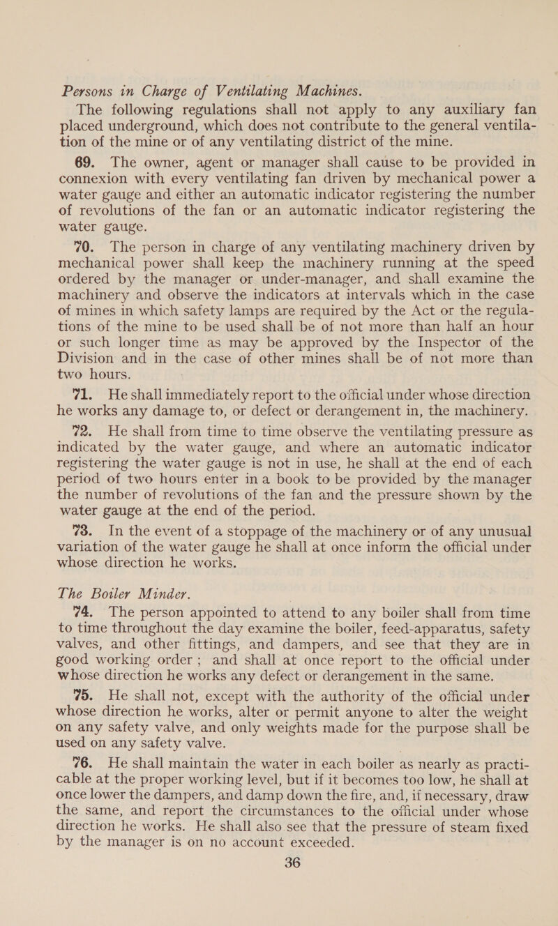 Persons in Charge of Ventilating Machines. The following regulations shall not apply to any auxiliary fan placed underground, which does not contribute to the general ventila- tion of the mine or of any ventilating district of the mine. 69. The owner, agent or manager shall cause to be provided in connexion with every ventilating fan driven by mechanical power a water gauge and either an automatic indicator registering the number of revolutions of the fan or an automatic indicator registering the water gauge. 70. The person in charge of any ventilating machinery driven by mechanical power shall keep the machinery running at the speed ordered by the manager or under-manager, and shall examine the machinery and observe the indicators at intervals which in the case of mines in which safety lamps are required by the Act or the regula- tions of the mine to be used shall be of not more than half an hour or such longer time as may be approved by the Inspector of the Division and in the case of other mines shall be of not more than two hours. 71. Heshall immediately report to the official under whose direction he works any damage to, or defect or derangement in, the machinery. 72. He shall from time to time observe the ventilating pressure as indicated by the water gauge, and where an automatic indicator registering the water gauge is not in use, he shall at the end of each period of two hours enter ina book to be provided by the manager the number of revolutions of the fan and the pressure shown by the water gauge at the end of the period. 73. In the event of a stoppage of the machinery or of any unusual variation of the water gauge he shall at once inform the official under whose direction he works. The Botler Minder. 74. The person appointed to attend to any boiler shall from time to time throughout the day examine the boiler, feed-apparatus, safety valves, and other fittings, and dampers, and see that they are in good working order; and shall at once report to the official under whose direction he works any defect or derangement in the same. 75. He shall not, except with the authority of the official under whose direction he works, alter or permit anyone to alter the weight on any safety valve, and only weights made for the purpose shall be used on any safety valve. 76. He shall maintain the water in each boiler as nearly as practi- cable at the proper working level, but if it becomes too low, he shall at once lower the dampers, and damp down the fire, and, if necessary, draw the same, and report the circumstances to the official under whose direction he works. He shall also. see that the pressure of steam fixed by the manager is on no account exceeded.