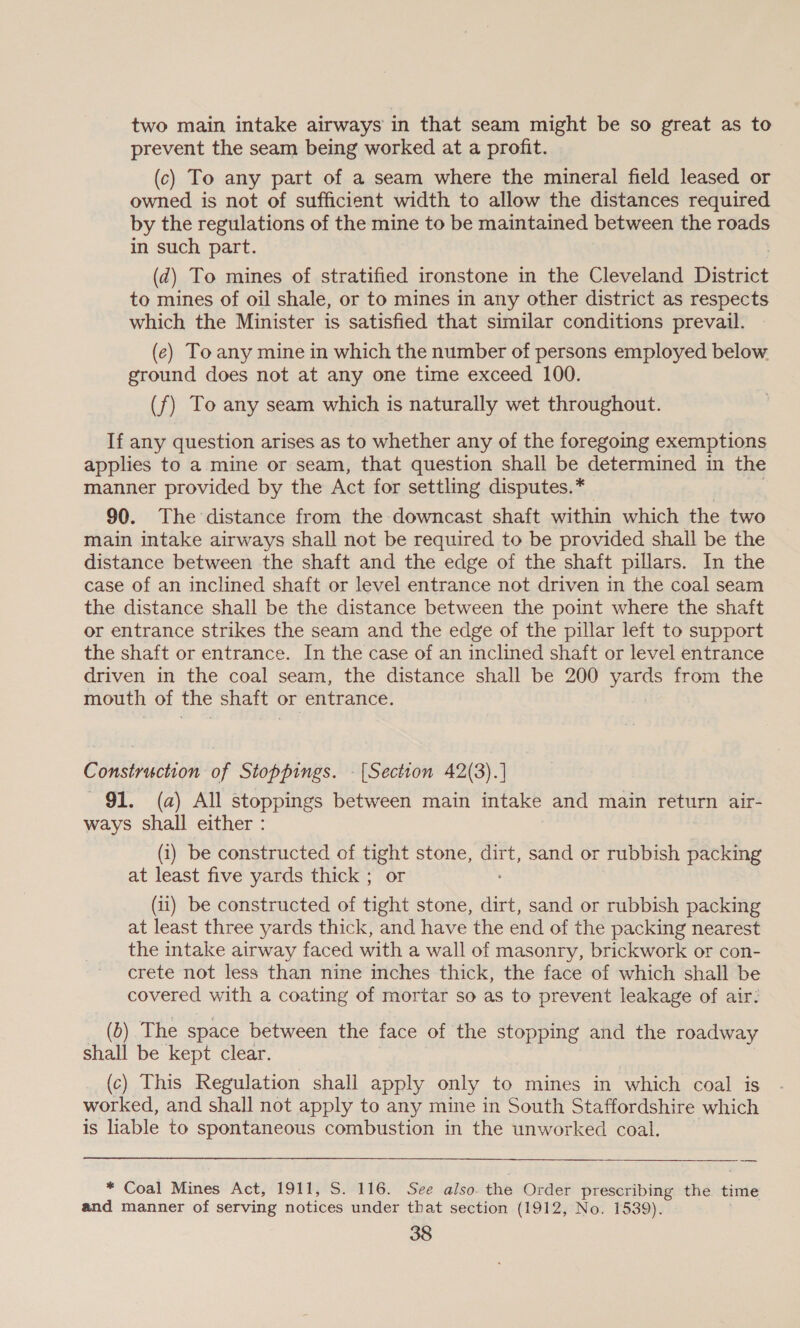 two main intake airways in that seam might be so great as to prevent the seam being worked at a profit. (c) To any part of a seam where the mineral field leased or owned is not of sufficient width to allow the distances required by the regulations of the mine to be maintained between the roads in such part. (d) To mines of stratified ironstone in the Cleveland District to mines of oil shale, or to mines in any other district as respects which the Minister is satisfied that similar conditions prevail. (e) To any mine in which the number of persons employed below ground does not at any one time exceed 100. (f) To any seam which is naturally wet throughout. If any question arises as to whether any of the foregoing exemptions applies to a mine or seam, that question shall be determined in the manner provided by the Act for settling disputes. * 90. The distance from the downcast shaft within which the two main intake airways shall not be required to be provided shall be the distance between the shaft and the edge of the shaft pillars. In the case of an inclined shaft or level entrance not driven in the coal seam the distance shall be the distance between the point where the shaft or entrance strikes the seam and the edge of the pillar left to support the shaft or entrance. In the case of an inclined shaft or level entrance driven in the coal seam, the distance shall be 200 ae from the mouth of the shatt or entrance. Construction of Stoppings. - [Section 42(3).] 91. (a) All stoppings between main intake and main return air- ways shall either : (i) be constructed of fight stone, uke sand or rubbish packing at least five yards thick ; (ii) be constructed of ae stone, dirt, sand or rubbish packing at least three yards thick, and have the end of the packing nearest the intake airway faced with a wall of masonry, brickwork or con- crete not less than nine inches thick, the face of which shall be covered with a coating of mortar so as to prevent leakage of air: (b) The space between the face of the stopping and the roadway shall be kept clear. (c) This Regulation shall apply only to mines in which coal is worked, and shall not apply to any mine in South Staffordshire which is liable to spontaneous combustion in the unworked coal. * Coal Mines Act, 1911, S. 116. See also. the Order prescribing the time and manner of serving notices under that section (1912, No. 1539).