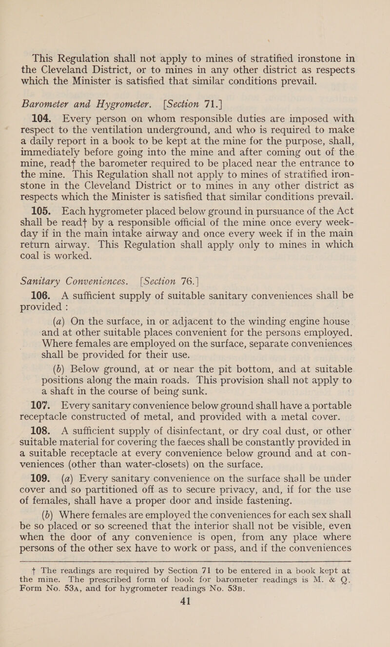 This Regulation shall not apply to mines of stratified ironstone in the Cleveland District, or to mines in any other district as respects which the Minister is satisfied that similar conditions prevail. Barometer and Hygrometer. [Section 71.] 104. Every person on whom responsible duties are imposed with respect to the ventilation underground, and who is required to make a daily report in a book to be kept at the mine for the purpose, shall, immediately before going into the mine and after coming out of the mine, readt the barometer required to be placed near the entrance to the mine. This Regulation shall not apply to mines of stratified iron- stone in the Cleveland District or to mines in any other district as respects which the Minister is satisfied that similar conditions prevail. 105. Each hygrometer placed below ground in pursuance of the Act shall be readt by a responsible official of the mine once every week- day if in the main intake airway and once every week if in the main return airway. This Regulation shall apply only to mines in which coal is worked. Samtary Conventences. [Section 76.] 106. A sufficient supply of suitable sanitary conveniences shall be provided : | (a) On the surface, in or adjacent to the winding engine house. ‘and at other suitable places convenient for the persons employed. Where females are employed on the surface, separate conveniences shall be provided for their use. (6) Below ground, at or near the pit bottom, and at suitable. positions along the main roads. This provision shall not apply to a shaft in the course of being sunk. 107. Every sanitary convenience below ground shall have a ana receptacle constructed of metal, and provided with a metal cover. 108. A sufficient supply of disinfectant, or dry coal dust, or other suitable material for covering the faeces shall be constantly provided in a suitable receptacle at every convenience below ground and at con- veniences (other than water-closets) on the surface. 109. (a) Every sanitary convenience on the surface shall be under cover and so partitioned off as to secure privacy, and, if for the use of females, shall have a proper door and inside fastening. (b) Where females are employed the conveniences for each sex shall be so placed or so screened that the interior shall not be visible, even when the door of any convenience is open, from any place where persons of the other sex have to work or pass, and if the conveniences + The readings are required by Section 71 to be entered in a book kept at the mine. The prescribed form of book for barometer readings is M. &amp; Q. Form No. 53a, and for hygrometer readings No. 533.