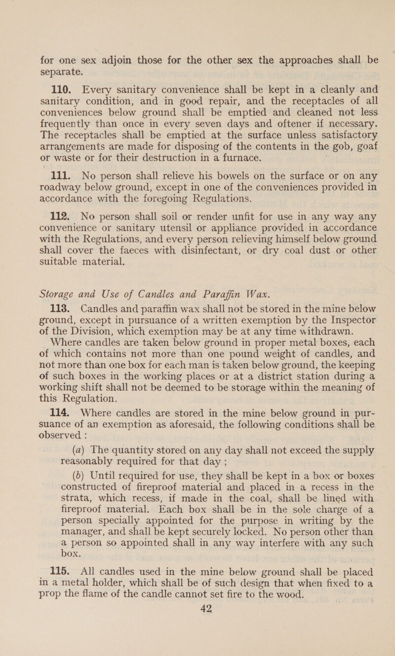 for one sex adjoin those for the other sex the approaches shall be separate. 110. Every sanitary convenience shall be kept in a cleanly and sanitary condition, and in good repair, and the receptacles of all conveniences below ground shall be emptied and cleaned not less frequently than once in every seven days and oftener if necessary. The receptacles shall be emptied at the surface unless satisfactory arrangements are made for disposing of the contents in the gob, goaf or waste or for their destruction in a furnace. 111. No person shall relieve his bowels on the surface or on any roadway below ground, except in one of the conveniences provided in accordance with the foregoing Regulations. 112. No person shall soil or render unfit for use in any way any convenience or sanitary utensil or appliance provided in accordance with the Regulations, and every person relieving himself below ground shall cover the faeces with disinfectant, or dry coal dust or other suitable material. Storage and Use of Candles and Paraffin Wax. 118. Candles and paraffin wax shall not be stored in the mine below ground, except in pursuance of a written exemption by the Inspector of the Division, which exemption may be at any time withdrawn. Where candles are taken below ground in proper metal boxes, each of which contains not more than one pound weight of candles, and not more than one box for each man is taken below ground, the keeping of such boxes in the working places or at a district station during a working shift shall not be deemed to be storage within the meaning of this Regulation. 114. Where candles are stored in the mine below ground in pur- suance of an exemption as aforesaid, the following conditions shall be observed : (2) The quantity stored on any day shall not exceed the supply reasonably required for that day ; (0) Until required for use, they shall be kept in a box or boxes constructed of fireproof material and placed in a recess in the strata, which recess, if made in the coal, shall be lined with. fireproof material. Each box shall be in the sole charge of a person specially appointed for the purpose in writing by the manager, and shall be kept securely locked. No person other than Ss person so appointed shall in any way interfere with any such OX. 115. All candles a in the mine below ground shall Be siece in a metal holder, which shall be of such design that when fixed toa prop the flame of the candle cannot set fire to the wood.