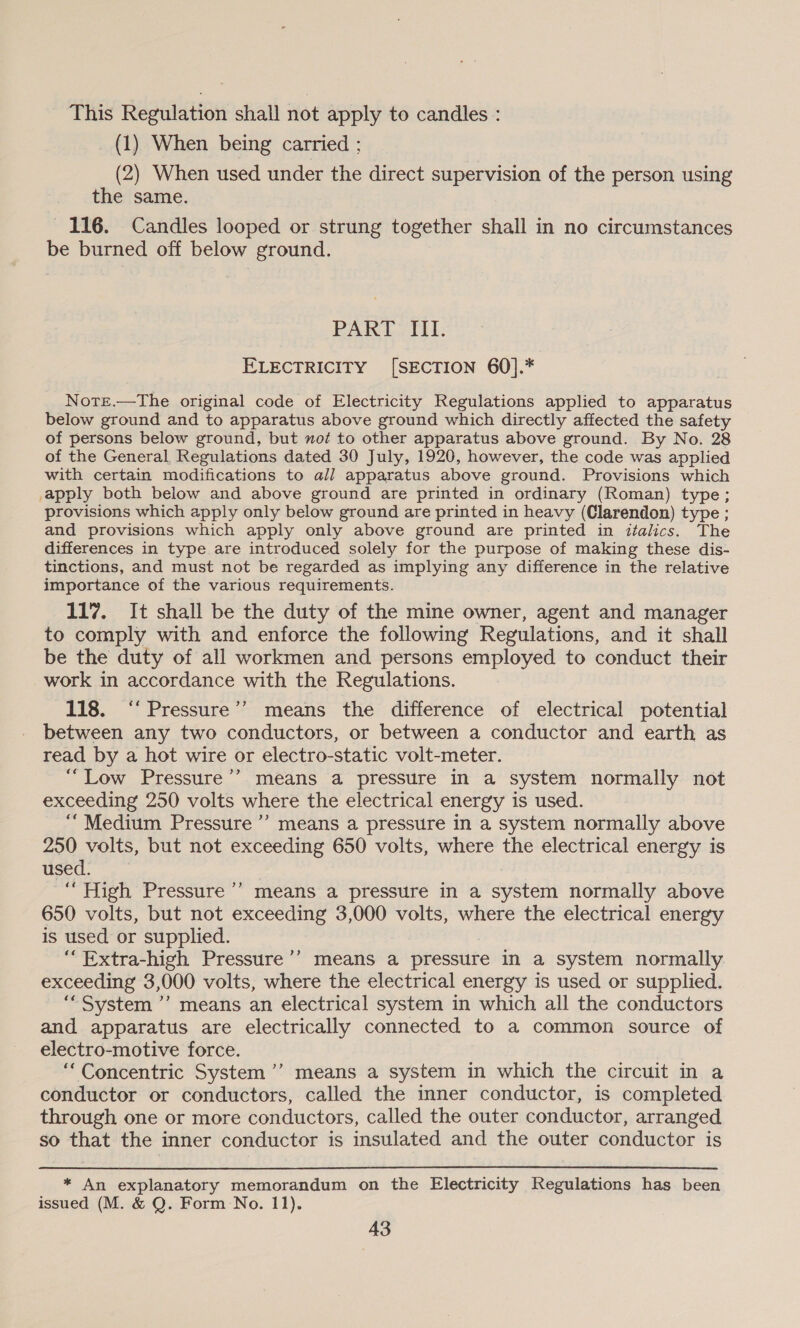 This Regulation shall not apply to candles : (1) When being carried ; (2) When used under the direct supervision of the person using the same. 116. Candles looped or strung together shall in no circumstances be burned off below ground. PART III. ELECTRICITY [SECTION 60].* Note.—The original code of Electricity Regulations applied to apparatus below ground and to apparatus above ground which directly affected the safety of persons below ground, but not to other apparatus above ground. By No. 28 of the General. Regulations dated 30 July, 1920, however, the code was applied with certain modifications to all apparatus above ground. Provisions which apply both below and above ground are printed in ordinary (Roman) type; provisions which apply only below ground are printed in heavy (Clarendon) type ; and provisions which apply only above ground are printed in italics. The differences in type are introduced solely for the purpose of making these dis- tinctions, and must not be regarded as implying any difference in the relative importance of the various requirements. 117. It shall be the duty of the mine owner, agent and manager to comply with and enforce the following Regulations, and it shall be the duty of all workmen and persons employed to conduct their work in accordance with the Regulations. 118. ‘‘ Pressure’? means the difference of electrical potential between any two conductors, or between a conductor and earth as read by a hot wire or electro-static volt-meter. “Low Pressure’’ means a pressure in a system normally not exceeding 250 volts where the electrical energy is used. “Medium Pressure’? means a pressure in a system normally above 250 volts, but not exceeding 650 volts, where the electrical energy is used. “High Pressure’? means a pressure in a system normally above 650 volts, but not exceeding 3,000 volts, where the electrical energy is used or supplied. | ‘“Extra-high Pressure’’ means a pressure in a system normally exceeding 3,000 volts, where the electrical energy is used or supplied. ‘““System ’’ means an electrical system in which all the conductors and apparatus are electrically connected to a common source of electro-motive force. “Concentric System ’’ means a system in which the circuit in a conductor or conductors, called the inner conductor, is completed through one or more conductors, called the outer conductor, arranged so that the inner conductor is insulated and the outer conductor is * An explanatory memorandum on the Electricity Regulations has been issued (M. &amp; Q. Form No. 11).