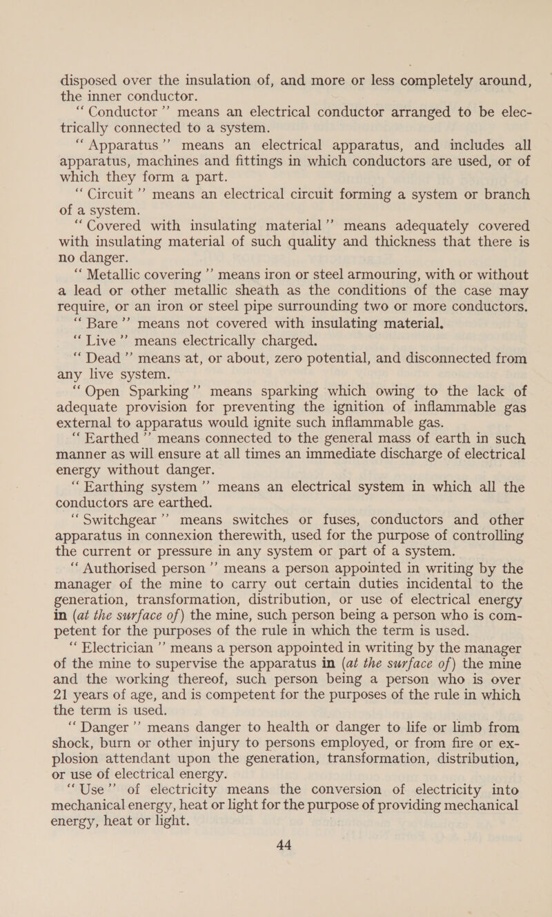 disposed over the insulation of, and more or less completely around, the inner conductor. “Conductor ’’ means an electrical conductor arranged to be elec- trically connected to a system. “ Apparatus’? means an electrical apparatus, and includes all apparatus, machines and fittings in which conductors are used, or of which they form a part. | “Circuit ’’ means an electrical circuit forming a system or branch of a system. “Covered with insulating material’’ means adequately covered with insulating material of such quality and thickness that there is no danger. “ Metallic covering ’’ means iron or steel armouring, with or without a lead or other metallic sheath as the conditions of the case may require, or an iron or steel pipe surrounding two or more conductors. “ Bare’? means not covered with insulating material. “Live ’’ means electrically charged. “Dead” means at, or about, zero potential, and disconnected from any live system. “Open Sparking’’ means sparking which owing to the lack of adequate provision for preventing the ignition of inflammable gas external to apparatus would ignite such inflammable gas. “ Earthed ’’ means connected to the general mass of earth in such manner as will ensure at all times an immediate discharge of electrical energy without danger. “Earthing system ’’ means an electrical system in which all the conductors are earthed. ‘Switchgear’? means switches or fuses, conductors and other apparatus in connexion therewith, used for the purpose of controlling the current or pressure in any system or part of a system. “‘ Authorised person ’’ means a person appointed in writing by the manager of the mine to carry out certain duties incidental to the generation, transformation, distribution, or use of electrical energy in (ai the surface of) the mine, such person being a person who is com- petent for the purposes of the rule in which the term is used. “ Electrician ’’ means a person appointed in writing by the manager of the mine to supervise the apparatus in (at the surface of) the mine and the working thereof, such person being a person who is over 21 years of age, and is competent for the purposes of the rule in which the term is used. ‘Danger ’’ means danger to health or danger to life or limb from shock, burn or other injury to persons employed, or from fire or ex- plosion attendant upon the generation, transformation, distribution, or use of electrical energy. “Use” of electricity means the conversion of electricity into mechanical energy, heat or light for the purpose of providing mechanical energy, heat or light. Ad