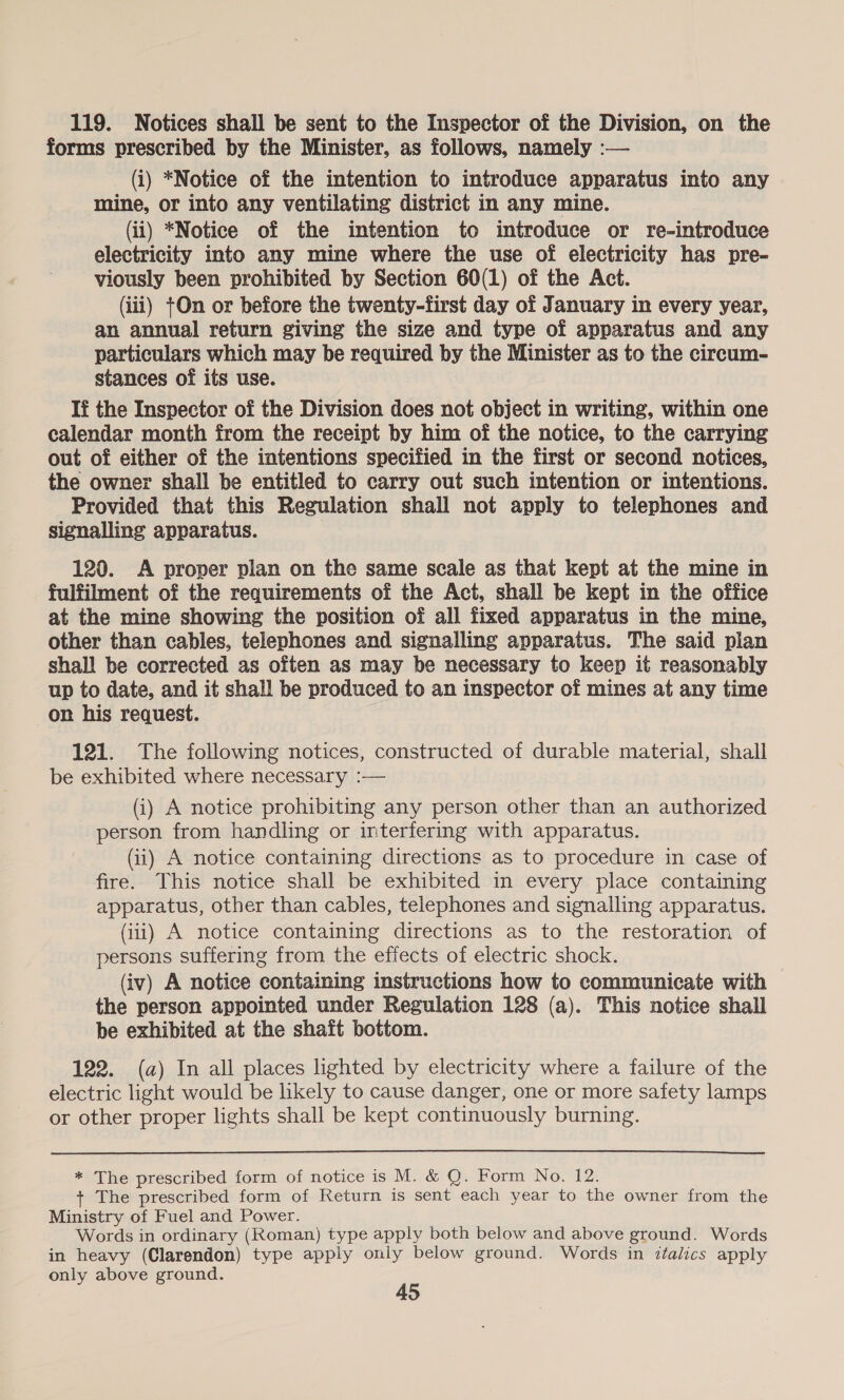 119. Notices shall be sent to the Inspector of the Division, on the forms prescribed by the Minister, as follows, namely :— (i) *Notice of the intention to introduce apparatus into any mine, or into any ventilating district in any mine. (ii) *Notice of the intention to introduce or re-introduce electricity into any mine where the use of electricity has pre- viously been prohibited by Section 60(1) of the Act. (iii) t+On or before the twenty-first day of January in every year, an annual return giving the size and type of apparatus and any particulars which may be required by the Minister as to the circum- stances of its use. If the Inspector of the Division does not object in writing, within one calendar month from the receipt by him of the notice, to the carrying out of either of the intentions specified in the first or second notices, the owner shall be entitled to carry out such intention or intentions. Provided that this Regulation shall not apply to telephones and signalling apparatus. 120. A proper plan on the same scale as that kept at the mine in fulfilment of the requirements of the Act, shall be kept in the office at the mine showing the position of all fixed apparatus in the mine, other than cables, telephones and signalling apparatus. The said plan shall be corrected as often as may be necessary to keep it reasonably up to date, and it shall be produced to an inspector of mines at any time on his request. 121. The following notices, constructed of durable material, shall be exhibited where necessary :— (i) A notice prohibiting any person other than an authorized person from handling or interfermg with apparatus. Gi) A notice containing directions as to procedure in case of fire. This notice shall be exhibited in every place containing apparatus, other than cables, telephones and signalling apparatus. (iii) A notice containing directions as to the restoration of persons suffering from the effects of electric shock. (iv) A notice containing instructions how to communicate with the person appointed under Regulation 128 (a). This notice shall be exhibited at the shaft bottom. 122. (a) In all places lighted by electricity where a failure of the electric light would be likely to cause danger, one or more safety lamps or other proper lights shall be kept continuously burning.  * The prescribed form of notice is M. &amp; Q. Form No. 12. The prescribed form of Return is sent each year to the owner from the Ministry of Fuel and Power. Words in ordinary (Roman) type apply both below and above ground. Words in heavy (Clarendon) type apply only below ground. Words in italics apply