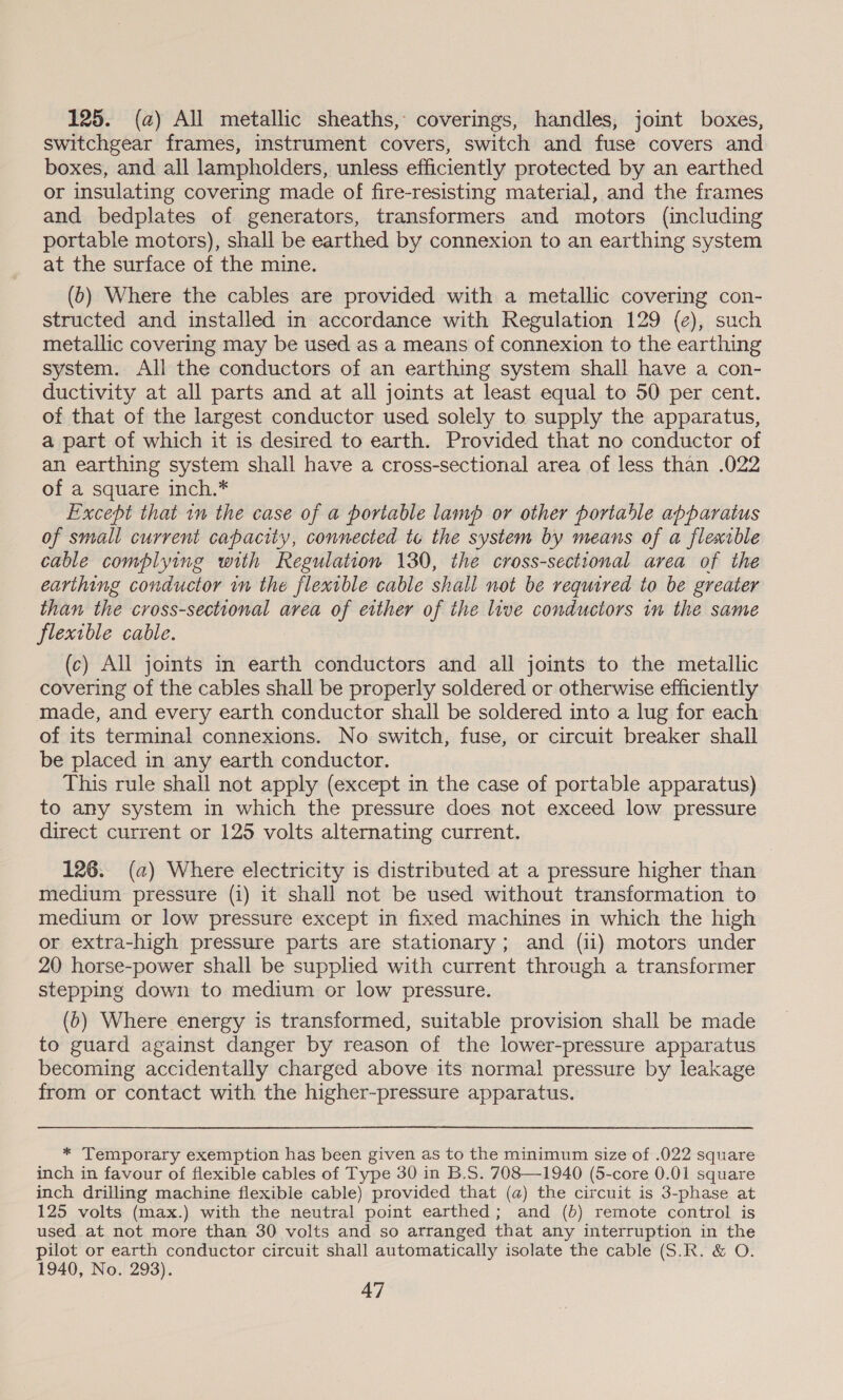 125. (a) All metallic sheaths, coverings, handles, joint boxes, switchgear frames, instrument covers, switch and fuse covers and boxes, and all lampholders, unless efficiently protected by an earthed or insulating covering made of fire-resisting material, and the frames and bedplates of generators, transformers and motors (including portable motors), shall be earthed by connexion to an earthing system at the surface of the mine. (b) Where the cables are provided with a metallic covering con- structed and installed in accordance with Regulation 129 (e), such metallic covering may be used as a means of connexion to the earthing system. All the conductors of an earthing system shall have a con- ductivity at all parts and at all joints at least equal to 50 per cent. of that of the largest conductor used solely to supply the apparatus, a part of which it is desired to earth. Provided that no conductor of an earthing system shall have a cross-sectional area of less than .022 of a square inch.* Except that in the case of a portable lamp or other portable apparatus of small current capacity, connected te the system by means of a flexible cable complying with Regulation 130, the cross-sectional area of the earthing conductor in the flexible cable shall not be required to be greater than the cross-sectional area of either of the live conductors in the same flexible cable. (c) All joints in earth conductors and all joints to the metallic covering of the cables shall be properly soldered or otherwise efficiently made, and every earth conductor shall be soldered into a lug for each of its terminal connexions. No switch, fuse, or circuit breaker shall be placed in any earth conductor. This rule shall not apply (except in the case of portable apparatus) to any system in which the pressure does not exceed low pressure direct current or 125 volts alternating current. 126. (a) Where electricity is distributed at a pressure higher than medium pressure (i) it shall not be used without transformation to medium or low pressure except in fixed machines in which the high or extra-high pressure parts are stationary ; and (i1) motors under 20 horse-power shall be supplied with current through a transformer stepping down to medium or low pressure. (0) Where energy is transformed, suitable provision shall be made to guard against danger by reason of the lower-pressure apparatus becoming accidentally charged above its normal pressure by leakage from or contact with the higher-pressure apparatus. * Temporary exemption has been given as to the minimum size of .022 square inch in favour of flexible cables of Type 30 in B.S. 708—1940 (5-core 0.01 square inch drilling machine flexible cable) provided that (a) the circuit is 3-phase at 125 volts (max.) with the neutral point earthed; and (b) remote control is used at not more than 30 volts and so arranged that any interruption in the pilot or earth conductor circuit shall automatically isolate the cable (S.R. &amp; O. 1940, No. 293).