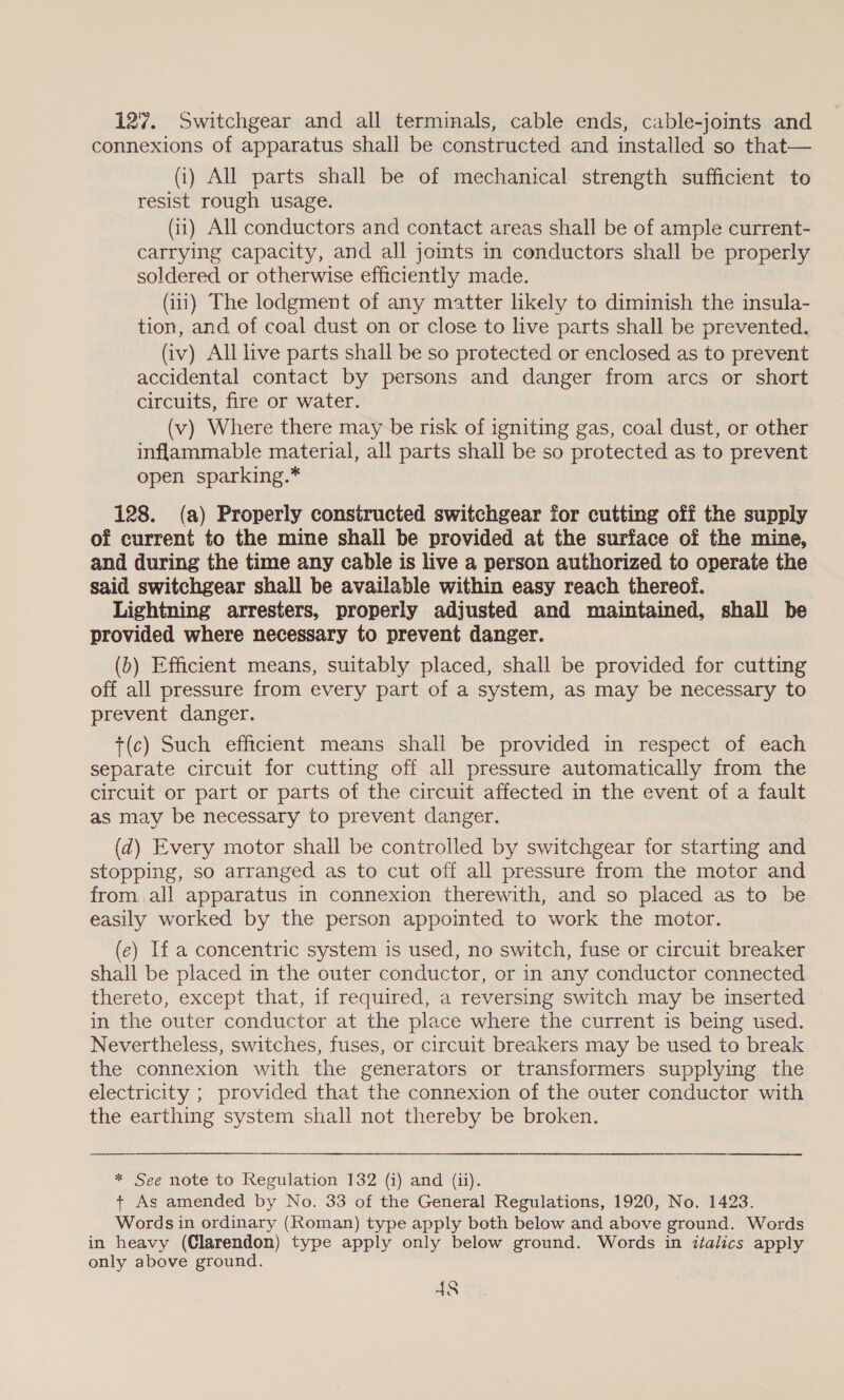 127. Switchgear and all terminals, cable ends, cable-joints and connexions of apparatus shall be constructed and installed so that— (i) All parts shall be of mechanical strength sufficient to resist rough usage. (41) All conductors and contact areas shall be of ample current- carrying capacity, and all joints in conductors shall be properly soldered or otherwise efficiently made. (iii) The lodgment of any matter likely to diminish the insula- tion, and of coal dust on or close to live parts shall be prevented. (iv) All live parts shall be so protected or enclosed as to prevent accidental contact by persons and danger from arcs or short circuits, fire or water. (v) Where there may be risk of igniting gas, coal dust, or other inflammable material, all parts shall be so protected as to prevent open sparking.* 128. (a) Properly constructed switchgear for cutting off the supply of current to the mine shall be provided at the surface of the mine, and during the time any cable is live a person authorized to operate the said switchgear shall be available within easy reach thereof. Lightning arresters, properly adjusted and maintained, shall be provided where necessary to prevent danger. (b) Efficient means, suitably placed, shall be provided for cutting off all pressure from every part of a system, as may be necessary to prevent danger. t(c) Such efficient means shall be provided in respect of each separate circuit for cutting off all pressure automatically from the circuit or part or parts of the circuit affected in the event of a fault as may be necessary to prevent danger. (d) Every motor shall be controlled by switchgear for starting and stopping, so arranged as to cut off all pressure from the motor and from.all apparatus in connexion therewith, and so placed as to be easily worked by the person appointed to work the motor. (ec) If a concentric system is used, no switch, fuse or circuit breaker shall be placed in the outer conductor, or in any conductor connected thereto, except that, if required, a reversing switch may be inserted in the outer conductor at the place where the current is being used. Nevertheless, switches, fuses, or circuit breakers may be used to break the connexion with the generators or transformers supplying the electricity ; provided that the connexion of the outer conductor with the earthing system shall not thereby be broken. ee  * See note to Regulation 132 (i) and (ii). + As amended by No. 33 of the General Regulations, 1920, No. 1423. Words in ordinary (Roman) type apply both below and above ground. Words in heavy (Clarendon) type apply only below ground. Words in italics apply only above ground.