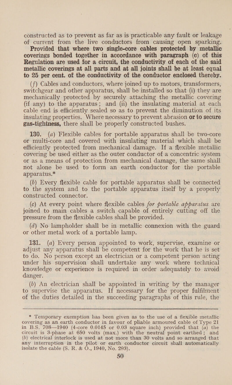 constructed as to prevent as far as is practicable any fault or leakage of current from the live conductors from causing open sparking. Provided that where two single-core cables protected by metallic coverings bonded together in accordance with paragraph (c) of this Regulation are used for a circuit, the conductivity of each of the said metallic coverings at all parts and at all joints shall be at least equal to 25 per cent. of the conductivity of the conductor enclosed thereby. (f) Cables and conductors, where joined up to motors, transformers, switchgear and other apparatus, shall be installed so that (i) they are mechanically protected by securely attaching the metallic covering Gif any) to the apparatus; and (ii) the insulating material at each cable end is efficiently sealed so as to prevent the diminution of its insulating properties. Where necessary to prevent abrasion or to secure gas-tightness, there shall be properly constructed bushes. 130. (a) Flexible cables for portable apparatus shall be two-core or multi-core and covered with insulating material which shall be efficiently protected from mechanical damage. If a flexible metallic covering be used either as the outer conductor of a concentric system or as a means of protection from mechanical damage, the same shall not alone be used to form an earth conductor for the portable apparatus.* (b) Every flexible cable for portable apparatus shall be connected to the system and to the portable apparatus itself by a properly constructed connector. (c) At every point where flexible cables for portable apparatus are joined to main cables a switch capable of entirely cutting off the pressure from the flexible cables shall be provided. (d) No lampholder shall be in metallic connexion with the guard or other metal work of a portable lamp. 131. (a) Every person appointed to work, supervise, examine or adjust any apparatus shall be competent for the work that he is set to do. No person except an electrician or a competent person acting under his supervision shall undertake any work where technical knowledge or experience is required in order adequately to avoid danger. (6) An electrician shall be appointed in writing by the manager to supervise the apparatus. If necessary for the proper fulfilment of the duties detailed in the succeeding paragraphs of this rule, the  * Temporary exemption has been given as to the use of a flexible metallic covering as an earth conductor in favour of pliable armoured cable of Type 21 in B.S. 708—1940 (4-core 0.0145 or 0.03 square inch) provided that (a) the circuit is 3-phase at 650 volts (max.) with the neutral point earthed; and (0) electrical interlock is used at not more than 30 volts and so arranged that any interruption in the pilot or earth conductor circuit shall automatically isolate the cable (S. R. &amp; O., 1940, No. 293).