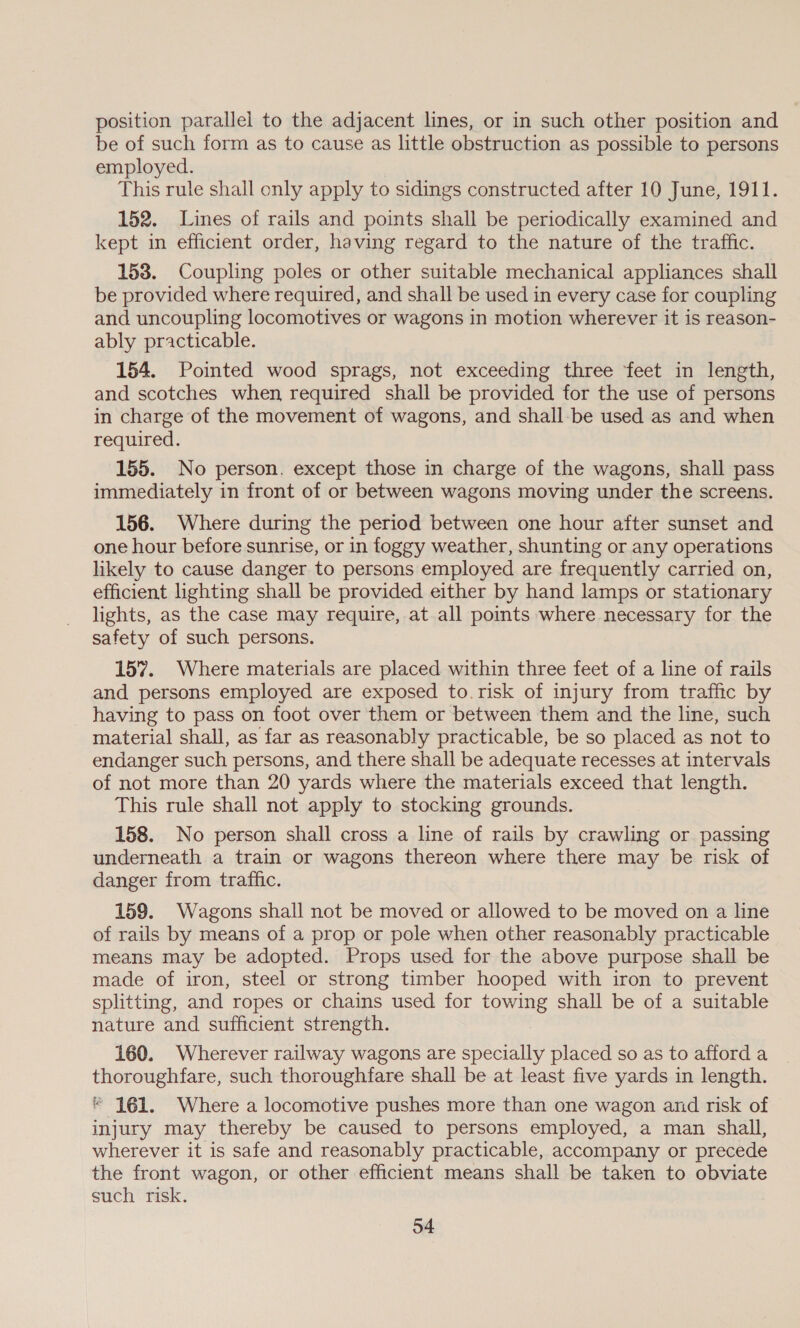 position parallel to the adjacent lines, or in such other position and be of such form as to cause as little obstruction as possible to persons employed. This rule shall only apply to sidings constructed after 10 June, 1911. 152. Lines of rails and points shall be periodically examined and kept in efficient order, having regard to the nature of the traffic. 153. Coupling poles or other suitable mechanical appliances shall be provided where required, and shall be used in every case for coupling and uncoupling locomotives or wagons in motion wherever it is reason- ably practicable. 154. Pointed wood sprags, not exceeding three feet in length, and scotches when required shall be provided for the use of persons in charge of the movement of wagons, and shall-be used as and when required. 155. No person. except those in charge of the wagons, shall pass immediately in front of or between wagons moving under the screens. 156. Where during the period between one hour after sunset and one hour before sunrise, or in foggy weather, shunting or any operations likely to cause danger to persons employed are frequently carried on, efficient lighting shall be provided either by hand lamps or stationary lights, as the case may require, at all points where necessary for the safety of such persons. 157. Where materials are placed within three feet of a line of rails and persons employed are exposed to.risk of injury from traffic by having to pass on foot over them or between them and the line, such material shall, as far as reasonably practicable, be so placed as not to endanger such persons, and there shall be adequate recesses at intervals of not more than 20 yards where the materials exceed that length. This rule shall not apply to stocking grounds. 158. No person shall cross a line of rails by crawling or passing underneath a train or wagons thereon where there may be risk of danger from traffic. 159. Wagons shall not be moved or allowed to be moved on a line of rails by means of a prop or pole when other reasonably practicable means may be adopted. Props used for the above purpose shall be made of iron, steel or strong timber hooped with iron to prevent splitting, and ropes or chains used for towing shall be of a suitable nature and sufficient strength. 160. Wherever railway wagons are specially placed so as to afford a thoroughfare, such thoroughfare shall be at least five yards in length. * 161. Where a locomotive pushes more than one wagon and risk of injury may thereby be caused to persons employed, a man shall, wherever it is safe and reasonably practicable, accompany or precede the front wagon, or other efficient means shall be taken to obviate such risk.