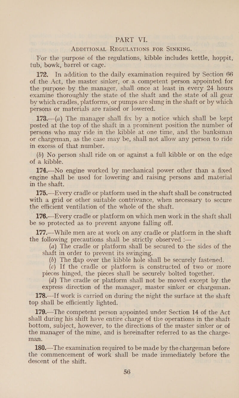 PAK. Vi ADDITIONAL REGULATIONS FOR SINKING. For the purpose of the regulations, kibble includes kettle, hoppit, tub, bowk, barrel or cage. 172. In addition to the daily examination required by Section 66 of the Act, the master sinker, or a competent person appointed for the purpose by the manager, shall once at least in every 24 hours examine thoroughly the state of the shaft and the state of all gear by which cradles, platforms, or pumps are slung in the shaft or by which persons or materials are raised or lowered. 173.—(a) The manager shall fix by a notice which shall be kept posted at the top of the shaft in a prominent position the number of persons who may ride in the kibble at one time, and the banksman or chargeman, as the case may be, shall not allow any person to ride in excess of that number. _ (0) No person shall ride on or against a full kibble or on the edge of a kibble. 174.—No engine worked by mechanical power other than a fixed engine shall be used for lowering and raising persons and material in the shaft. 175.— Every cradle or platform used in the shaft shall be constructed with a grid or other suitable contrivance, when necessary to secure the efficient ventilation of the whole of the shaft. 176.—Every cradle or platform on which men work in the shaft shall be so protected as to prevent anyone falling off. 17’7.—While men are at work on any cradle or platform in the shaft the following precautions shall be strictly observed :— (a) The cradle or platform shall be secured to the sides of the shaft in order to prevent its swinging. (b) The flap over the kibble hole shall be securely fastened. (c) If the cradle or platform is constructed of two or more pieces hinged, the pieces shall be securely bolted together. (zd) The cradle or platform shall not be moved except by the express direction of the manager, master sinker or chargeman. 178.—-If work is carried on during the night the surface at the shaft top shall be efficiently lighted. 179.—The competent person appointed under Section 14 of the Act shall during his shift have entire charge of the operations in the shaft. bottom, subject, however, to the directions of the master sinker or of the manager of the mine, and is hereinafter referred to as the charge- man. 180.—The examination required to be made by the chargeman before the commencement of work shall be made immediately before the descent of the shift.