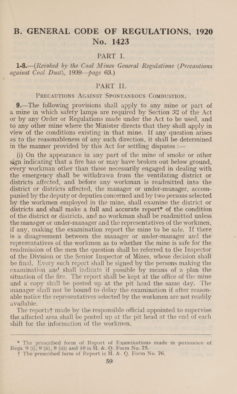 B. GENERAL CODE OF REGULATIONS, 1920 No. 1423 Pak LL. 1-8.—(Kevoked by the Coal Mines General Regulations (Precautions against Coal Dust), 1939—page 63.) PAR LT. | PRECAUTIONS AGAINST SPONTANEOUS COMBUSTION. 9.—The following provisions shall apply to any mine or part of a mine in which safety lamps are required by Section 32 of the Act or by any Order or Regulations made under the Act to be used, and to any other mine where the Minister directs that they shall apply in view of the conditions existing in that mine. If any question arises as to the reasonableness of any such direction, it shall be determined in the manner provided by this Act for settling disputes :-— (i) On the appearance in any part of the mine of smoke or other sign indicating that a fire has or may have broken out below ground, every workman other than those necessarily engaged in dealing with the emergency shall be withdrawn from the ventilating district or districts affected, and before any workman is readmitted into the district or districts affected, the manager or undér-manager, accom- panied by the deputy or deputies concerned and by two persons selected by the workmen employed in the mine, shall examine the district or districts and shall make a full and accurate report* of the condition of the district or districts, and no workman shall be readmitted unless the manager or under-manager and the representatives of the workmen, if any, making the examination report the mine to be safe. If there is a disagreement between the manager or under-manager and the representatives of the workmen as to whether the mine is safe for the. readmission of the men the question shall be referred to the Inspector of the Division or the Senior Inspector of Mines, whose decision shall be final. Every such report shall be signed by the persons making the examination and shall indicate if possible by means of a plan the situation of the fire. The report shall be kept at the office of the mine’ and a copy shall be posted up at the pit head the same day. The manager shall not be bound to delay the examination if after reason- able notice the representatives selected by the workmen are not readily available. _ The reportst made by the responsible official appointed to supervise the affected area shall be posted up at the pit head at the end of each shift for the information of the workmen.   * The prescribed form of Report of Examinations made in pene of Regs. 9 (i), 9 (ii), 9 (iti) and 10 is M. &amp;. Q. Form No. 75. + The prescribed form of Report is M. &amp;. Q. Form No. 76.