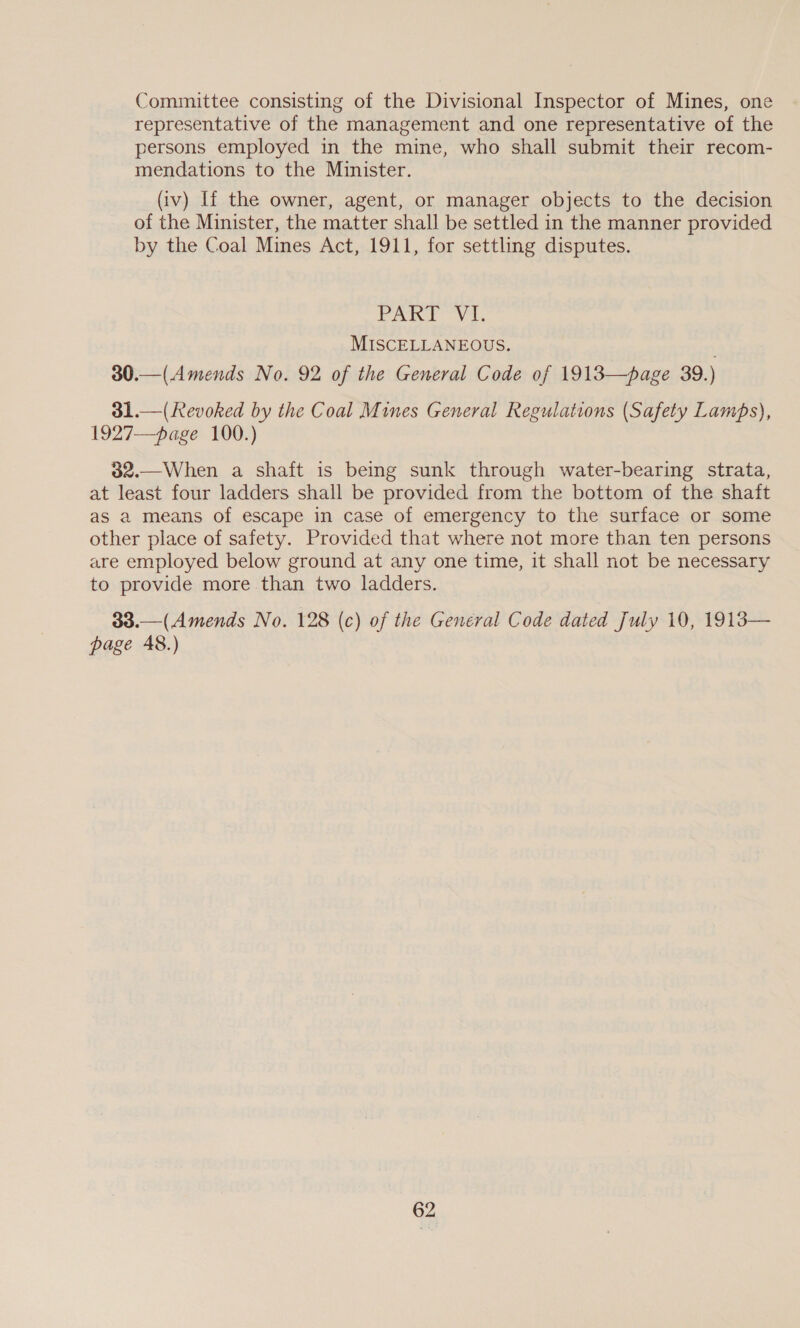 Committee consisting of the Divisional Inspector of Mines, one representative of the management and one representative of the persons employed in the mine, who shall submit their recom- mendations to the Minister. (iv) If the owner, agent, or manager objects to the decision of the Minister, the matter shall be settled in the manner provided by the Coal Mines Act, 1911, for settling disputes. PARI Vi. MISCELLANEOUS. 30.—(Amends No. 92 of the General Code of 1913—page 39.) 31.—(Revoked by the Coal Mines General Regulations (Safety Lamps), 1927—page 100.) 32.—When a shaft is being sunk through water-bearing strata, at least four ladders shall be provided from the bottom of the shaft as a means of escape in case of emergency to the surface or some other place of safety. Provided that where not more than ten persons are employed below ground at any one time, it shall not be necessary to provide more than two ladders. 33.—(Amends No. 128 (c) of the General Code dated July 10, 1913— page 48.)