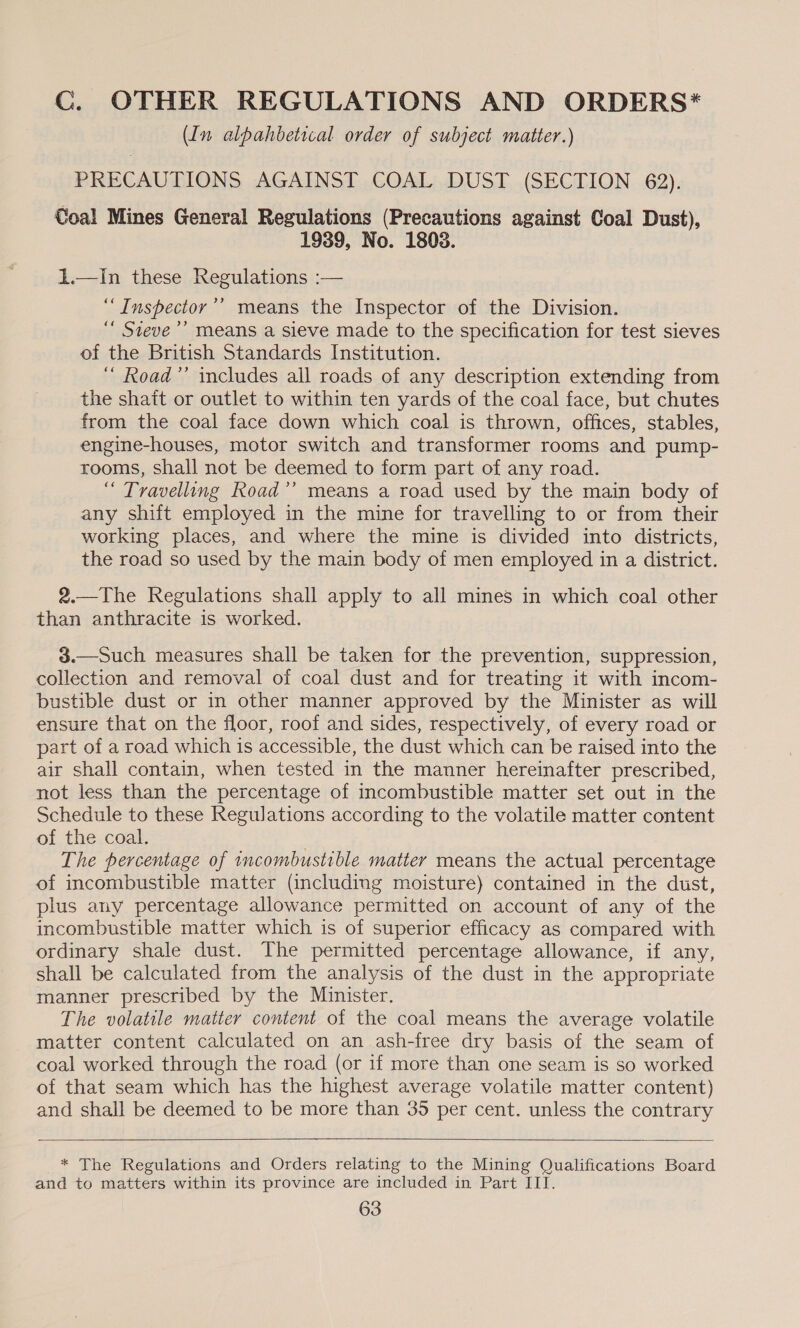 CG. OTHER REGULATIONS AND ORDERS* (In alpahbetical order of subject matter.) PRECAUTIONS AGAINST COAL DUST (SECTION 62). Coal Mines General Regulations (Precautions against Coal Dust), 1939, No. 1808. 1.—In these Regulations :— ‘“Inspector’’ means the Inspector of the Division. “ Steve ’’ means a sieve made to the specification for test sieves of the British Standards Institution. ‘ Road”’ includes all roads of any description extending from the shaft or outlet to within ten yards of the coal face, but chutes from the coal face down which coal is thrown, offices, stables, engine-houses, motor switch and transformer rooms and pump- rooms, shall not be deemed to form part of any road. “ Travelling Road’’ means a road used by the main body of any shift employed in the mine for travelling to or from their working places, and where the mine is divided into districts, the road so used by the main body of men employed in a district. 2.—The Regulations shall apply to all mines in which coal other than anthracite is worked. 3$.—Such measures shall be taken for the prevention, suppression, collection and removal of coal dust and for treating it with incom- bustible dust or in other manner approved by the Minister as will ensure that on the floor, roof and sides, respectively, of every road or part of a road which is accessible, the dust which can be raised into the air shall contain, when tested in the manner hereinafter prescribed, not less than the percentage of incombustible matter set out in the Schedule to these Regulations according to the volatile matter content of the coal. | The percentage of ncombustible matter means the actual percentage of incombustible matter (including moisture) contained in the dust, plus any percentage allowance permitted on account of any of the incombustible matter which is of superior efficacy as compared with ordinary shale dust. The permitted percentage allowance, if any, shall be calculated from the analysis of the dust in the appropriate manner prescribed by the Minister. The volatile matter content of the coal means the average volatile matter content calculated on an ash-free dry basis of the seam of coal worked through the road (or if more than one seam is so worked of that seam which has the highest average volatile matter content) and shall be deemed to be more than 35 per cent. unless the contrary   * The Regulations and Orders relating to the Mining Qualifications Board and to matters within its province are included in Part III.