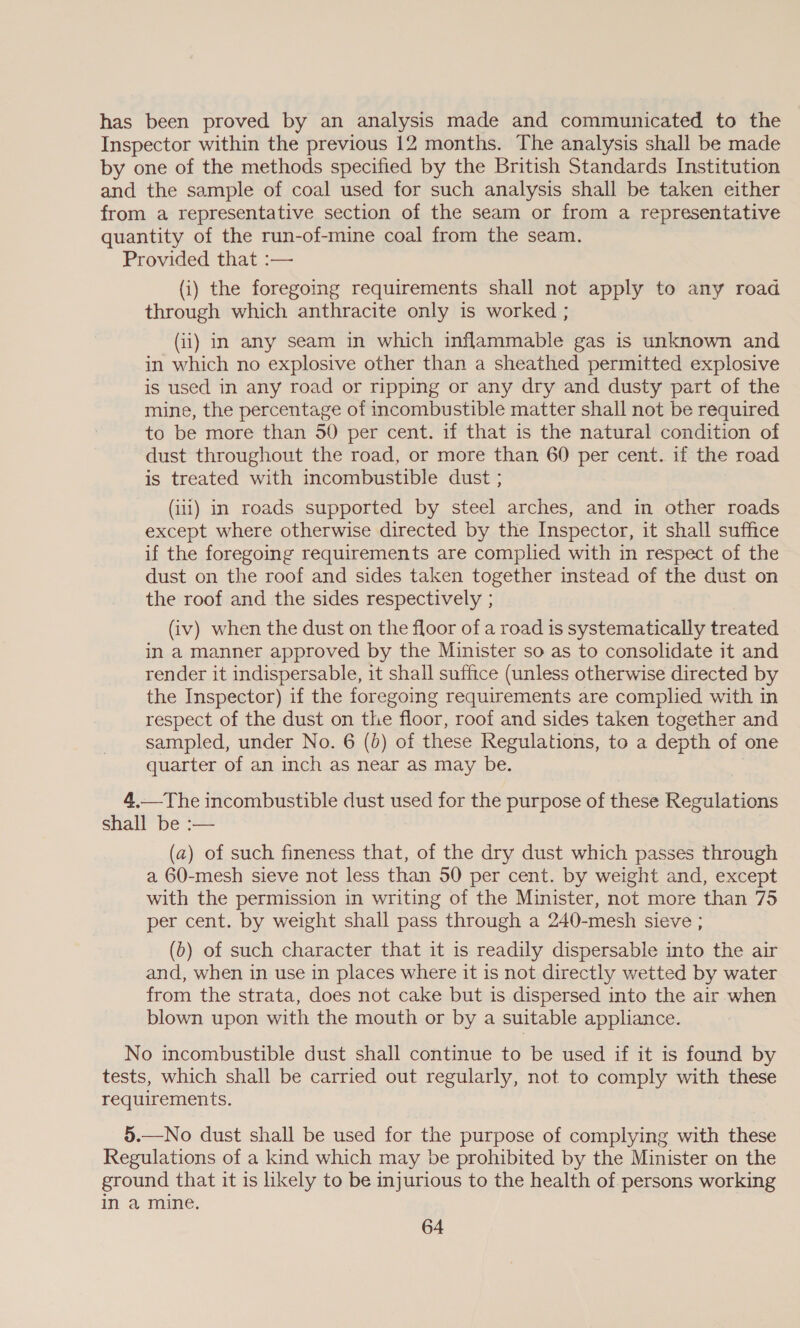 has been proved by an analysis made and communicated to the Inspector within the previous 12 months. The analysis shall be made by one of the methods specified by the British Standards Institution and the sample of coal used for such analysis shall be taken either from a representative section of the seam or from a representative quantity of the run-of-mine coal from the seam. Provided that :— (i) the foregoing requirements shall not apply to any road through which anthracite only is worked ; (ii) in any seam in which inflammable gas is unknown and in which no explosive other than a sheathed permitted explosive is used in any road or ripping or any dry and dusty part of the mine, the percentage of incombustible matter shall not be required to be more than 50 per cent. if that is the natural condition of dust throughout the road, or more than 60 per cent. if the road is treated with incombustible dust ; (iii) in roads supported by steel arches, and in other roads except where otherwise directed by the Inspector, it shall suffice if the foregoing requirements are complied with in respect of the dust on the roof and sides taken together instead of the dust on the roof and the sides respectively ; (iv) when the dust on the floor of a road is systematically treated in a manner approved by the Minister so as to consolidate it and render it indispersable, it shall suffice (unless otherwise directed by the Inspector) if the foregoing requirements are complied with in respect of the dust on the floor, roof and sides taken together and sampled, under No. 6 (6) of these Regulations, to a depth of one quarter of an inch as near as may be. | 4.—The incombustible dust used for the purpose of these Regulations shall be :— (a) of such fineness that, of the dry dust which passes through a 60-mesh sieve not less than 50 per cent. by weight and, except with the permission in writing of the Minister, not more than 75 per cent. by weight shall pass through a 240-mesh sieve ; (b) of such character that it is readily dispersable into the air and, when in use in places where it is not directly wetted by water from the strata, does not cake but is dispersed into the air when blown upon with the mouth or by a suitable appliance. No incombustible dust shall continue to be used if it is found by tests, which shall be carried out regularly, not to comply with these requirements. 5.—No dust shall be used for the purpose of complying with these Regulations of a kind which may be prohibited by the Minister on the ground that it is likely to be injurious to the health of persons working in a mine.