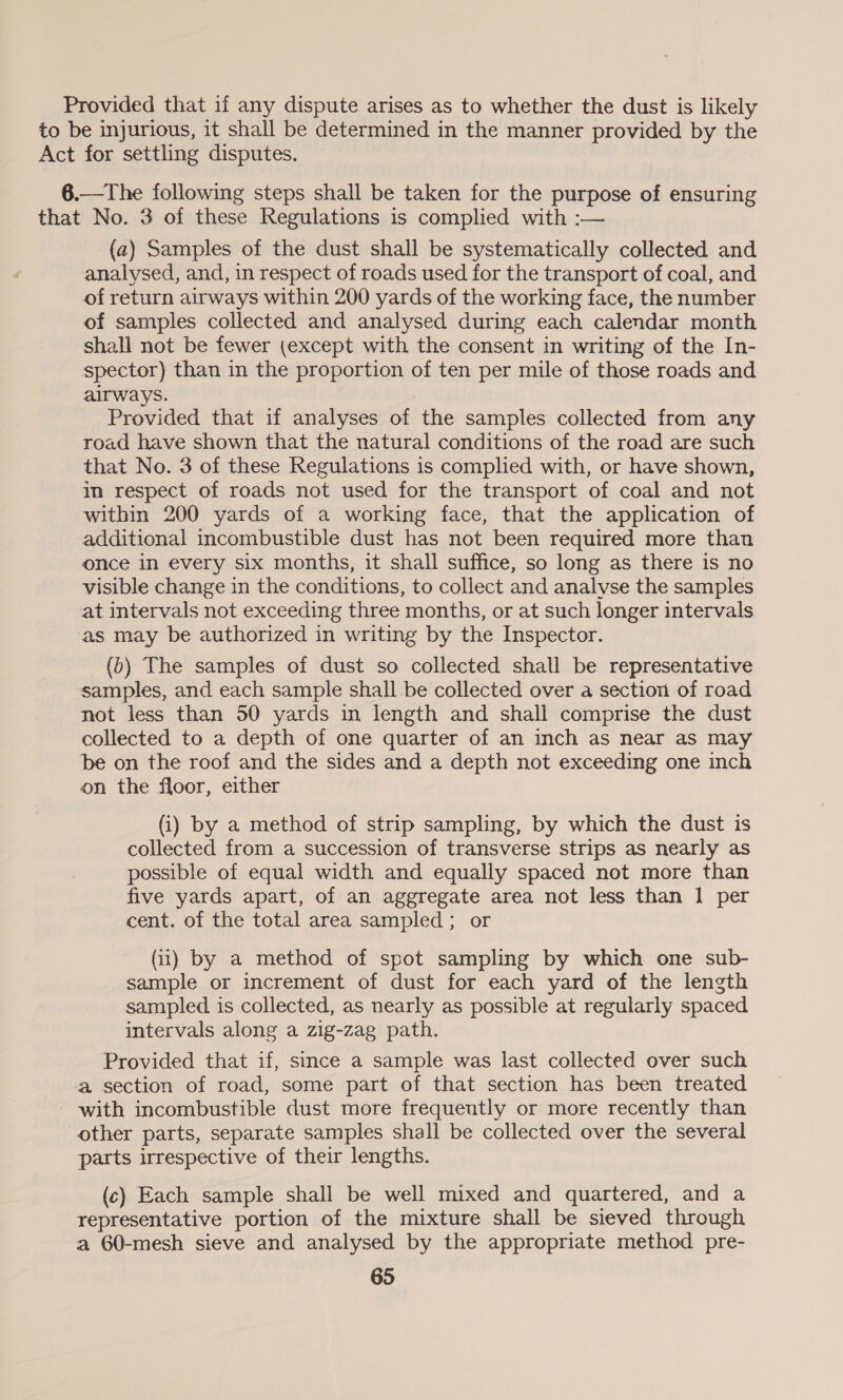 Provided that if any dispute arises as to whether the dust is likely to be injurious, it shall be determined in the manner provided by the Act for settling disputes. 6.—The following steps shall be taken for the purpose of ensuring that No. 3 of these Regulations is complied with :— (a) Samples of the dust shall be systematically collected and analysed, and, in respect of roads used for the transport of coal, and of return airways within 200 yards of the working face, the number of samples collected and analysed during each calendar month shall not be fewer (except with the consent in writing of the In- spector) than in the proportion of ten per mile of those roads and airways. Provided that if analyses of the samples collected from any road have shown that the natural conditions of the road are such that No. 3 of these Regulations is complied with, or have shown, in respect of roads not used for the transport of coal and not within 200 yards of a working face, that the application of additional incombustible dust has not been required more than once in every six months, it shall suffice, so long as there is no visible change in the conditions, to collect and analyse the samples at intervals not exceeding three months, or at such longer intervals as may be authorized in writing by the Inspector. (b) The samples of dust so collected shall be representative samples, and each sample shall be collected over a section of road not less than 50 yards in length and shall comprise the dust collected to a depth of one quarter of an inch as near as may be on the roof and the sides and a depth not exceeding one inch on the floor, either (i) by a method of strip sampling, by which the dust is collected from a succession of transverse strips as nearly as possible of equal width and equally spaced not more than five yards apart, of an aggregate area not less than 1 per cent. of the total area sampled ; or (ii) by a method of spot sampling by which one sub- sample or increment of dust for each yard of the length sampled is collected, as nearly as possible at regularly spaced intervals along a zig-zag path. Provided that if, since a sample was last collected over such a section of road, some part of that section has been treated with incombustible dust more frequeutly or more recently than other parts, separate samples shall be collected over the several parts irrespective of their lengths. (c) Each sample shall be well mixed and quartered, and a representative portion of the mixture shall be sieved through a 60-mesh sieve and analysed by the appropriate method pre-