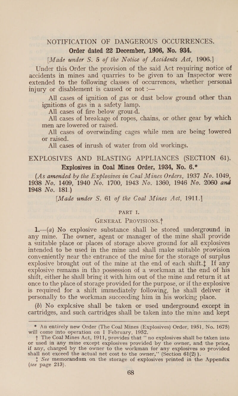 - NOTIFICATION OF DANGEROUS OCCURRENCES. Order dated 22 December, 1906, No. 934. [Made under S. 5 of the Notice of Accidents Act, 1906.} Under this Order the provision of the said Act requiring notice of accidents in mines and quarries to be given to an Inspector were extended to the following classes of occurrences, whether personal injury or disablement is caused or not :— All cases of ignition of gas or dust below ground other than ignitions of gas in a safety lamp. All cases of fire below grourd. All cases of breakage of ropes, chains, or other gear by which men are lowered or raised. All cases of overwinding cages while men are being lowered or raised. All cases of inrush of water from old workings. EXPLOSIVES AND BLASTING APPLIANCES (SECTION 61). Explosives in Coal Mines Order, 1934, No. 6.* (As amended by the Explosives in Coal Mines Orders, 1937 No. 1049, 1938 No. 1409, 1940 No. 1700, 1943 No. 1360, 1946 No. 2060 and 1948 No. 181.) [Made under S. 61 of the Coal Mines Act, 1911.) PART I. GENERAL PROVISIONS.f 1.—(a) No explosive substance shall be stored underground in any mine. The owner, agent or manager of the mine shall provide a suitable place or places of storage above ground for all explosives intended to be used in the mine and shall make suitable provision conveniently near the entrance of the mine for the storage of surplus explosive brought out of the mine at the end of each shift.{ If any explosive remains in the possession of a workman at the end of his shift, either he shall bring it with him out of the mine and return it at once to the place of storage provided for the purpose, or if the explosive is required for a shift immediately following, he shall deliver it personally to the workman succeeding him in his working place. (5) No explcsive shall be taken or used underground except in cartridges, and such cartridges shall be taken into the mine and kept * An entirely new Order (The Coal Mines (Explosives) Order, 1951, No. 1675) will come into operation on 1 February, 1952. + The Coal Mines Act, 1911, provides that ‘‘ no explosives shall be taken into or used in any mine except explosives provided by the owner, and the price, if any, charged by the owner to the workman for any fe omens so provided shall not exceed the actual net cost to the owner,”’ (Section 61(2) ) t+ See memorandum on the storage of explosives printed in the Appendix (see page 213).