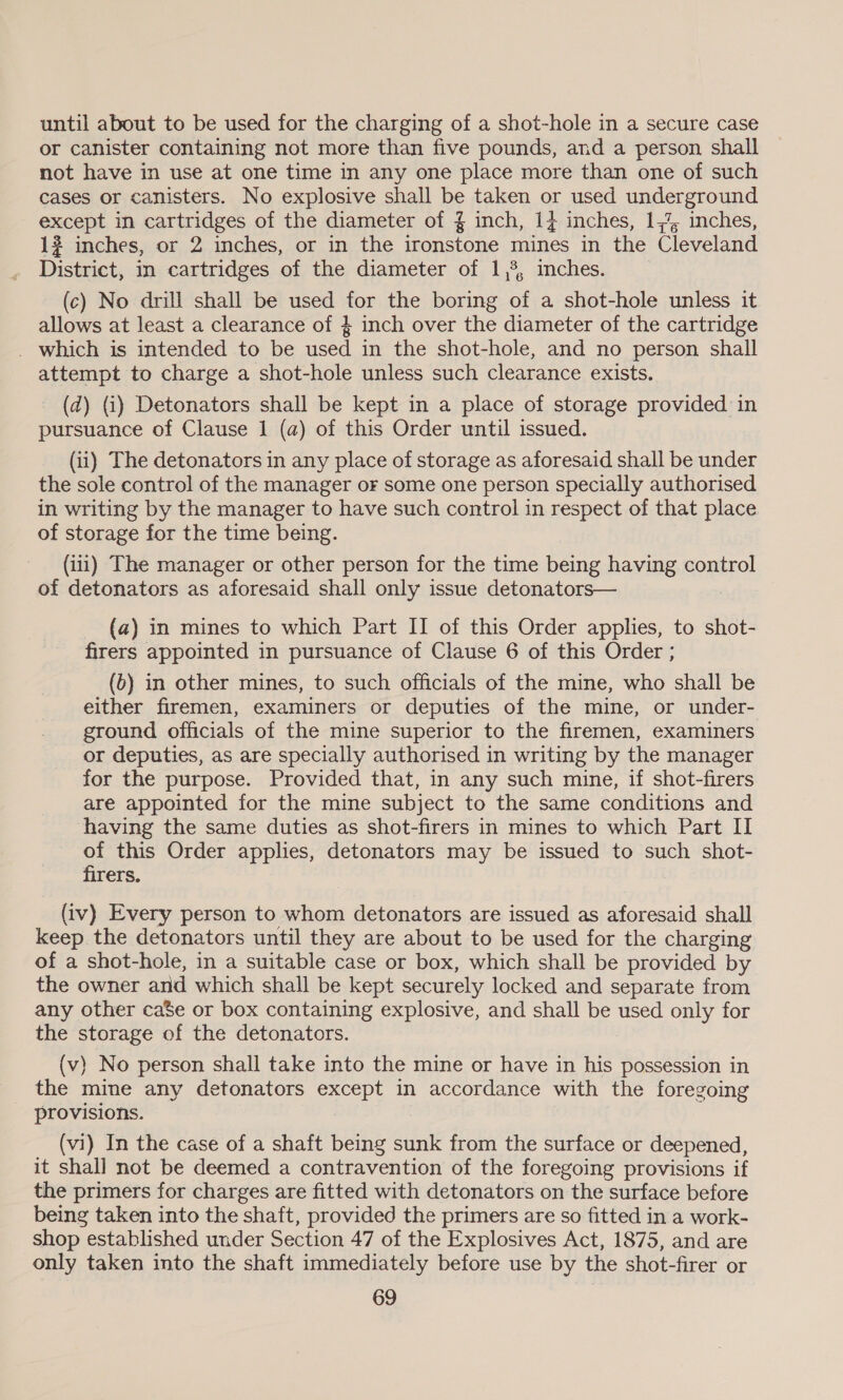 until about to be used for the charging of a shot-hole in a secure case or canister containing not more than five pounds, and a person shall not have in use at one time in any one place more than one of such cases or canisters. No explosive shall be taken or used underground except in cartridges of the diameter of { inch, 14 inches, 1, inches, 13 inches, or 2 inches, or in the ironstone mines in the Cleveland District, in cartridges of the diameter of 1,5, ches. | (c) No drill shall be used for the boring of a shot-hole unless it allows at least a clearance of } inch over the diameter of the cartridge _ which is intended to be used in the shot-hole, and no person shall attempt to charge a shot-hole unless such clearance exists. (d) (i) Detonators shall be kept in a place of storage provided in pursuance of Clause 1 (a) of this Order until issued. (ii) The detonators in any place of storage as aforesaid shall be under the sole control of the manager oF some one person specially authorised in writing by the manager to have such control in respect of that place of storage for the time being. (iii) The manager or other person for the time being having control of detonators as aforesaid shall only issue detonators— (a) in mines to which Part II of this Order applies, to shot- firers appointed in pursuance of Clause 6 of this Order ; (6) in other mines, to such officials of the mine, who shall be either firemen, examiners or deputies of the mine, or under- ground officials of the mine superior to the firemen, examiners or deputies, as are specially authorised in writing by the manager for the purpose. Provided that, in any such mine, if shot-firers are appointed for the mine subject to the same conditions and having the same duties as shot-firers in mines to which Part II of this Order applies, detonators may be issued to such shot- firers. (iv) Every person to whom detonators are issued as aforesaid shall keep the detonators until they are about to be used for the charging of a shot-hole, in a suitable case or box, which shall be provided by the owner and which shall be kept securely locked and separate from any other ca$e or box containing explosive, and shall be used only for the storage of the detonators. (v) No person shall take into the mine or have in his possession in the mine any detonators except in accordance with the foregoing provisions. (vi) In the case of a shaft being sunk from the surface or deepened, it shall not be deemed a contravention of the foregoing provisions if the primers for charges are fitted with detonators on the surface before being taken into the shaft, provided the primers are so fitted in a work- shop established under Section 47 of the Explosives Act, 1875, and are only taken into the shaft immediately before use by the shot-firer or