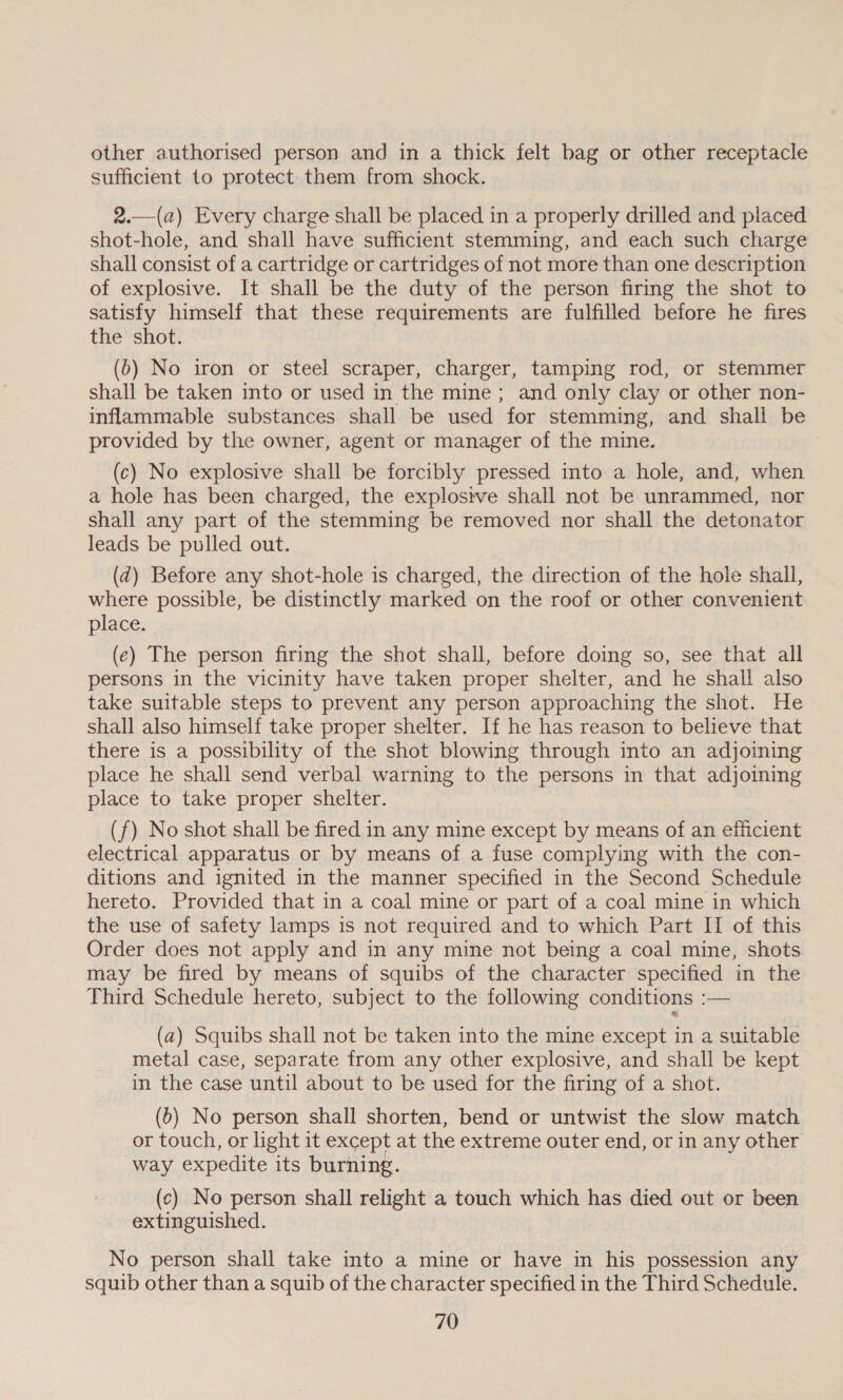 other authorised person and in a thick felt bag or other receptacle sufficient to protect them from shock. 2.—(a) Every charge shall be placed in a properly drilled and placed shot-hole, and shall have sufficient stemming, and each such charge shall consist of a cartridge or cartridges of not more than one description of explosive. It shall be the duty of the person firing the shot to satisfy himself that these requirements are fulfilled before he fires the shot. (b) No iron or steel scraper, charger, tamping rod, or stemmer shall be taken into or used in the mine; and only clay or other non- inflammable substances shall be used for stemming, and shall be provided by the owner, agent or manager of the mine. | (c) No explosive shall be forcibly pressed into a hole, and, when a hole has been charged, the explosive shall not be unrammed, nor shall any part of the stemming be removed nor shall the detonator leads be pulled out. (zd) Before any shot-hole is charged, the direction of the hole shall, where possible, be distinctly marked on the roof or other convenient place. (e) The person firing the shot shall, before doing so, see that all persons in the vicinity have taken proper shelter, and he shall also take suitable steps to prevent any person approaching the shot. He shall also himself take proper shelter. If he has reason to believe that there is a possibility of the shot blowing through into an adjoining place he shall send verbal warning to the persons in that adjoining place to take proper shelter. (f) No shot shall be fired in any mine except by means of an efficient electrical apparatus or by means of a fuse complying with the con- ditions and ignited in the manner specified in the Second Schedule hereto. Provided that in a coal mine or part of a coal mine in which the use of safety lamps is not required and to which Part II of this Order does not apply and in any mine not being a coal mine, shots may be fired by means of squibs of the character specified in the Third Schedule hereto, subject to the following conditions :— (a) Squibs shall not be taken into the mine except in a suitable metal case, separate from any other explosive, and shall be kept in the case until about to be used for the firing of a shot. (6) No person shall shorten, bend or untwist the slow match or touch, or light it except at the extreme outer end, or in any other way expedite its burning. (c) No person shall relight a touch which has died out or been extinguished. | No person shall take into a mine or have in his possession any squib other than a squib of the character specified in the Third Schedule.