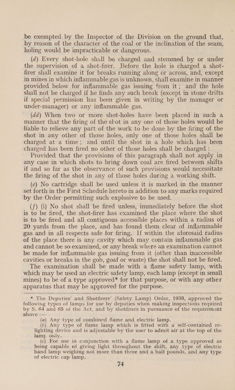 _be exempted by the Inspector of the Division on the ground that, by reason of the character of the coal or the inclination of the seam, holing would be impracticable or dangerous. (2d) Every shot-hole shall be charged and stemmed by or under the supervision of a shot-firer. Before the hole is charged a shot- firer shall examine it for breaks running along or across, and, except in mines in which inflammable gas is unknown, shall examine in manner provided below for inflammable gas issuing from it; and the hole shall not be charged if he finds any such break (except in stone drifts if special permission has been given in writing by the manager or under-manager) or any inflammable gas. (dd) When two or more shot-holes have been placed in such a manner that the firing of the shot in any one of those holes would be liable to relieve any part of the work to be done by the firing of the shot in any other of those holes, only one of those holes shall be charged at a time; and until the shot in a hole which has been charged has been fired no other of those holes shall be charged : Provided that the provisions of this paragraph shall not apply in any case in which shots to bring down coal are fired between shifts if and so far as the observance of such provisions would necessitate the firing of the shot in any of those holes during a working shift. (¢) No cartridge shall be used unless it is marked in the manner set forth in the First Schedule hereto in addition to any marks reamed ‘by the Order permitting such explosive to be used. (f) G) No shot shall be fired unless, immediately before the shot is to be fired, the shot-firer has examined the place where the shot is to be fired and all contiguous accessible places within a radius of 20 yards from the place, and has found them clear of inflammable gas and in all respects safe for firing. If within the aforesaid radius of the place there is any cavity which may contain inflammable gas and cannot be so examined, or any break where an examination cannot be made for inflammable gas issuing from it (other than inaccessible cavities or breaks in the gob, goaf or waste) the shot shall not be fired. The examination shall be made with a flame safety lamp, with which may be used an electric safety lamp, each lamp (except in small mines) to be of a type approved* for that purpose, or with any other apparatus that may be approved for the purpose. . ™* The Deputies’ and Shotfirers’. (Safety Lamp) Order, 1938, approved the following types of lamps for use by deputies when making inspections required by S. 64 and 65 of the Act, and by shotfirers in pursuance of the requirement above :— (a) Any type of combined flame and electric lamp. (o) Any type of flame lamp which is fitted with a self-contained re- lighting device and is adjustable by the user to admit air at the top of the lamp ouly. (c) For use in conjunction with a flame lamp of a type approved as being capable of giving hght throughout the shift, any type of electric hand lamp weighing not more than three and a half pounds, and any type of electric cap lamp.