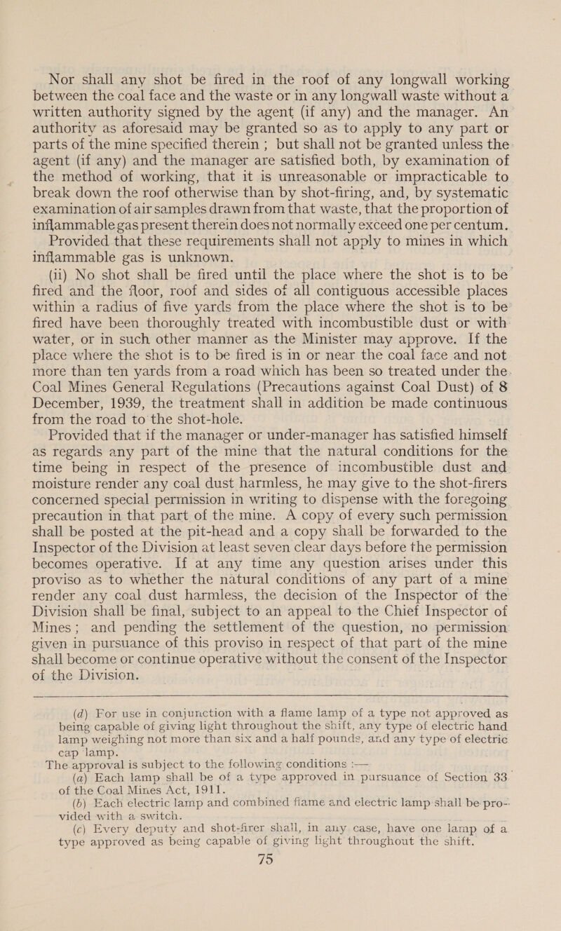 Nor shall any shot be fired in the roof of any longwall working between the coal face and the waste or in any longwall waste without a_ written authority signed by the agent (if any) and the manager. An authority as aforesaid may be granted so as to apply to any part or parts of the mine specified therein ; but shall not be granted unless the: agent (if any) and the manager are satisfied both, by examination of the method of working, that it is unreasonable or impracticable to break down the roof otherwise than by shot-firing, and, by systematic examination of air samples drawn from that waste, that the proportion of inflammable gas present therein does not normally exceed one per centum. Provided that these requirements shall not apply to mines in which inflammable gas is unknown. (ii) No shot shall be fired until the place where the shot is to be fired and the floor, roof and sides of all contiguous accessible places within a radius of five yards from the place where the shot is to be’ fired have been thoroughly treated with incombustible dust or with: water, or in such other manner as the Minister may approve. If the place where the shot is to be fired is in or near the coal face and not more than ten yards from a road which has been so treated under the. Coal Mines General Regulations (Precautions against Coal Dust) of 8 December, 1939, the treatment shall in addition be made continuous from the road to the shot-hole. Provided that if the manager or under-manager has satisfied hameclt as regards any part of the mine that the natural conditions for the time being in respect of the presence of incombustible dust and. moisture render any coal dust harmless, he may give to the shot-firers concerned special permission in writing to dispense with the foregoing. precaution in that part of the mine. A copy of every such permission shall be posted at the pit-head and a copy shall be forwarded to the Inspector of the Division at least seven clear days before the permission becomes operative. If at any time any question arises under this proviso as to whether the natural conditions of any part of a mine render any coal dust harmless, the decision of the Inspector of the Division shall be final, subject to an appeal to the Chief Inspector of Mines; and pending the settlement of the question, no permission given in pursuance of this proviso in respect of that part of the mine shall become or continue operative without the consent of ti he Inspector of the Division.  (d) For use in conjunction with a flame lamp of a type not approved as being capable of giving ight throughout the shift, any type of electric hand lamp weighing not more than six and a half pounds, and any type of electric cap lamp. The approval is subject to the following conditions :— (a) Each lamp shall be of a type approved in pursuance of Section 33 of the Coal Mines Act, 1911. (6) Each electric lamp and combined fiame and electric lamp:shall be pro-: vided with a switch. : (c) Every deputy and shot-firer shall, in any case, have one lamp of a type approved as being capable of giving hight throughout the shift.