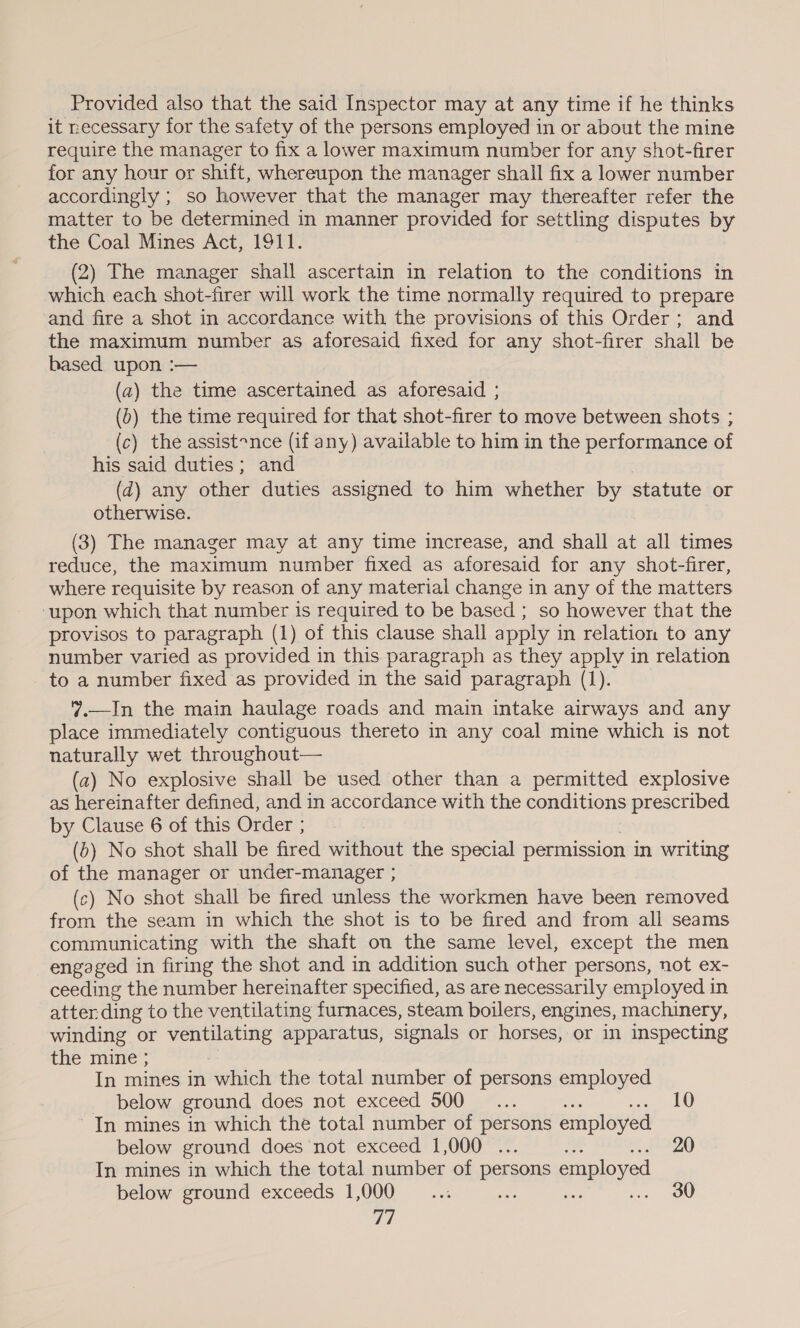 Provided also that the said Inspector may at any time if he thinks it necessary for the safety of the persons employed in or about the mine require the manager to fix a lower maximum number for any shot-firer for any hour or shift, whereupon the manager shall fix a lower number accordingly ; so however that the manager may thereafter refer the matter to be determined in manner provided for settling disputes by the Coal Mines Act, 1911. (2) The manager shall ascertain in relation to the conditions in which each shot-firer will work the time normally required to prepare and fire a shot in accordance with the provisions of this Order; and the maximum number as aforesaid fixed for any shot-firer shall be based upon :— (a) the time ascertained as aforesaid ; (0) the time required for that shot-firer to move between shots ; (c) the assist~nce (if any) available to him in the performance of his said duties; and (d) any other duties assigned to him whether by statute or otherwise. (3) The manager may at any time increase, and shall at all times reduce, the maximum number fixed as aforesaid for any shot-firer, where requisite by reason of any material change in any of the matters ‘upon which that number is required to be based ; so however that the provisos to paragraph (1) of this clause shall apply in relation to any number varied as provided in this paragraph as they apply in relation to a number fixed as provided in the said paragraph (1). 7.—In the main haulage roads and main intake airways and any place immediately contiguous thereto in any coal mine which is not naturally wet throughout— (a) No explosive shall be used other than a permitted explosive as hereinafter defined, and in accordance with the conditions prescribed by Clause 6 of this Order ; (6) No shot shall be fired without the special permission in writing of the manager or under-manager ; (c) No shot shall be fired unless the workmen have been removed from the seam in which the shot is to be fired and from all seams communicating with the shaft on the same level, except the men engaged in firing the shot and in addition such other persons, not ex- ceeding the number hereinafter specified, as are necessarily employed in atter ding to the ventilating furnaces, steam boilers, engines, machinery, winding or ventilating apparatus, signals or horses, or in inspecting the mine ; In mines in which the total number of persons employed _ below ground does not exceed 500... 10 In mines in which the total number of persons employed below ground does not exceed 10000. his: In mines in which the total number of persons employed below ground exceeds 1,000 ae ss e