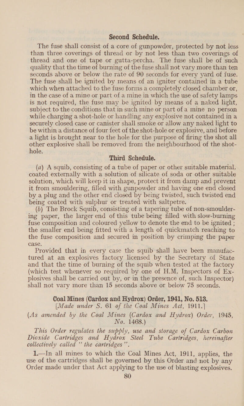 Second Schedule. The fuse shall consist of a core of gunpowder, protected by not less than three coverings of thread or by not less than two coverings of thread and one of tape or gutta-percha. The fuse shall be of such quality that the time of burning of the fuse shall not vary more than ten seconds above or below the rate of 90 seconds for every yard of fuse. The fuse shall be ignited by means of an igniter contained in a tube which when attached to the fuse forms a completely closed chamber or, in the case of a mine or part of a mine in which the use of safety lamps is not required, the fuse may be ignited by means of a naked light, subject to the conditions that in such mine or part of a mine no person while charging a shot-hole or handling any explosive not contained in a securely closed case or canister shall smoke or allow any naked light to be within a distance of four feet of the shot-hole or explosive, and before a light is brought near to the hole for the purpose of firing the shot all other explosive shall be removed from the neighbourhood of the shot- hole. Third Schedule. (a) A squib, consisting of a tube of paper or other suitable material, coated externally with a solution of silicate of soda or other suitable solution, which will keep it in shape, protect it from damp and prevent it from smouldering, filled with gunpowder and having one end closed by a plug and the other end closed by being twisted, such twisted end being coated with sulphur or treated with saltpetre. (b) The Brock Squib, consisting of a tapering tube of non-smoulder- ing paper, the larger end of this tube being filled with slow-burning fuse composition and coloured yellow to denote the end to be ignited ; the smaller end being fitted with a length of quickmatch reaching to the fuse composition and secured in position by crimping the paper case. Provided that in every case the squib shall have been manufac- tured at an explosives factory licensed by the Secretary of State and that the time of burning of the squib when tested at the factory (which test whenever so required by one of H.M. Inspectors of Ex- plosives shall be carried out by, or in the presence of, such Inspector) shall not vary more than 15 seconds above or below 75 seconds. Coal Mines (Cardox and Hydrox) Order, 1941, No. 518. (Made under S. 61 of the Coal Mines Act, 1911.] (As amended by the Coal Mines (Cardox and Hydrox) Order, 1945, No. 1468.) This Order regulates the supply, use and storage of Cardox Carbon Dioxide Carinndges and Hydrox Steel Tube Cartridges, hereinafter collectively called ‘‘ the cartridges”’ 1.—In all mines to which the Coal Mines Act, 1911, applies, the use of the cartridges shall be governed by this Order and not by any Order made under that Act applying to the use of blasting explosives.