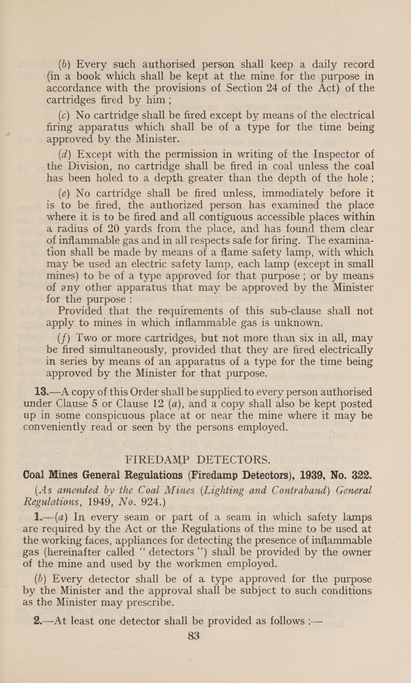 (b) Every such authorised person shall keep a daily record (in a book which shall be kept at the mine for the purpose in accordance with the provisions of Section 24 of the Act) of the cartridges fired by him ; (c) No cartridge shall be fired except by means of the electrical firing apparatus which shall be of a type for the time being approved by the Minister. (d) Except with the permission in writing of the Inspector of the Division, no cartridge shall be fired in coal unless the coal has been holed to a depth greater than the depth of the hole ; (e) No cartridge shall be fired unless, immediately before it is to be fired, the authorized person has examined the place where it is to be fired and all contiguous accessible places within a radius of 20 yards from the place, and has found them clear of inflammable gas and in all respects safe for firing. The examina- tion shall be made by means of a flame safety lamp, with which may be used an electric safety lamp, each lamp (except in small mines) to be of a type approved for that purpose ; or by means of any other apparatus that may be approved by the Minister for the purpose : Provided that the requirements of this sub-clause shall not apply to mines in which inflammable gas is unknown. (f) Two or more cartridges, but not more than six in all, may be fired simultaneously, provided that they are fired electrically in series by means of an apparatus of a type for the time being approved by the Minister for that purpose. 13.—A copy of this Order shall be supplied to every person authorised under Clause 5 or Clause 12 (a), and a copy shall also be kept posted up in some conspicuous place at or near the mine where it may be conveniently read or seen by the persons employed. FIREDAMP DETECTORS: Coal Mines General Regulations (Firedamp Detectors), 1939, No. 322. (As amended by the Coal Mines (Lighting and Contraband) General Regulations, 1949, No. 924.) 1.—(a) In every seam or part of a seam in which safety lamps are required by the Act or the Regulations of the mine to be used at the working faces, appliances for detecting the presence of inflammable gas (hereinafter called ‘‘ detectors’’) shall be provided by the owner of the mine and used by the workmen employed. (b) Every detector shall be of a type approved for the purpose by the Minister and the approval shall be subject to such conditions as the Minister may prescribe. 2.—-At least one detector shall be provided as follows :—