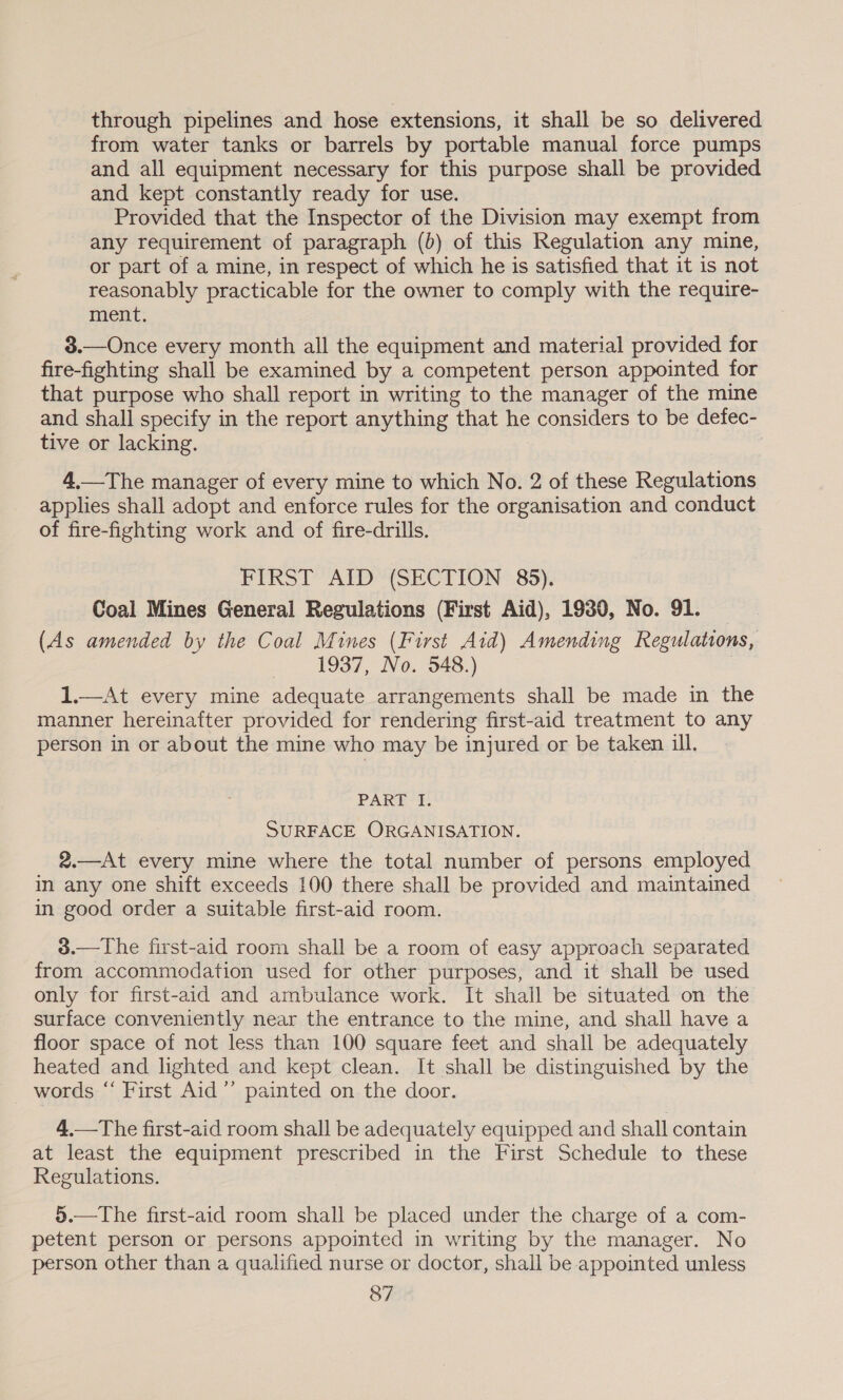 through pipelines and hose extensions, it shall be so delivered from water tanks or barrels by portable manual force pumps and all equipment necessary for this purpose shall be provided and kept constantly ready for use. Provided that the Inspector of the Division may exempt from any requirement of paragraph (b) of this Regulation any mine, or part of a mine, in respect of which he is satisfied that it is not reasonably practicable for the owner to comply with the require- ment. 3.—Once every month all the equipment and material provided for fire-fighting shall be examined by a competent person appointed for that purpose who shall report in writing to the manager of the mine and shall specify in the report anything that he considers to be defec- tive or lacking. 4.—The manager of every mine to which No. 2 of these Regulations applies shall adopt and enforce rules for the organisation and conduct of fire-fighting work and of fire-drills. FIRST AID (SECTION 85). Coal Mines General Regulations (First Aid), 1930, No. 91. (As amended by the Coal Mines (First Aid) Amending Regulations, ~~ 4937, No. 348.) 1.—At every mine adequate arrangements shall be made in the manner hereinafter provided for rendering first-aid treatment to any person in or about the mine who may be injured or be taken ill. PART I. SURFACE ORGANISATION. 2.—At every mine where the total number of persons employed in any one shift exceeds 100 there shall be provided and maintained in good order a suitable first-aid room. 3.—The first-aid room shall be a room of easy approach separated from accommodation used for other purposes, and it shall be used only for first-aid and ambulance work. It shall be situated on the surface conveniently near the entrance to the mine, and shall have a floor space of not less than 100 square feet and shall be adequately heated and lighted and kept clean. It shall be distinguished by the words “ First Aid’ painted on the door. 4.—The first-aid room shall be adequately equipped and shall contain at least the equipment prescribed in the First Schedule to these Regulations. 5.—The first-aid room shall be placed under the charge of a com- petent person or persons appointed in writing by the manager. No person other than a qualified nurse or doctor, shall be appointed unless