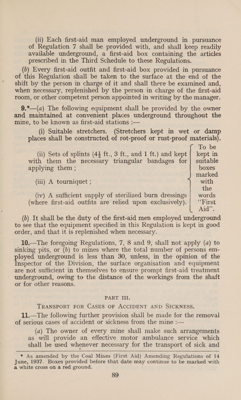 (11) Each first-aid man employed underground in pursuance of Regulation 7 shall be provided with, and shall keep readily available underground, a first-aid box containing the articles prescribed in the Third Schedule to these Regulations. (b) Every first-aid outfit and first-aid box provided in pursuance of this Regulation shall be taken to the surface at the end of the shift by the person in charge of it and shall there be examined and, when necessary, replenished by the person in charge of the first-aid room, or other competent person appointed in writing by the manager. 9.*—(a) The following equipment shall be provided by the owner and maintained at convenient places underground throughout the mine, to be known as first-aid stations :— (i) Suitable stretchers. (Stretchers kept in wet or damp places shall be constructed of rot-proof or rust-proof materials). To be (ii) Sets of splints (44 ft., 3 ft., and 1 ft.) and kept | kept in with them the necessary triangular bandages for | suitable applying them ; | boxes marked (iii) A tourniquet ; with the (iv) A sufficient supply of sterilized burn dressings | words (where first-aid outfits are relied upon exclusively). [ “First Aid”’. (b) It shall be the duty of the first-aid men employed underground to see that the equipment specified in this Regulation is kept in good order, and that it is replenished when necessary. 10.—The foregoing Regulations, 7, 8 and 9, shall not apply (a) to sinking pits, or (0) to mines where the total number of persons em- ployed underground is less than 30, unless, in the opinion of the Inspector of the Division, the surface organisation and equipment are not sufficient in themselves to ensure prompt first-aid treatment underground, owing to the distance of the workings from the shaft or for other reasons. | | PART III. TRANSPORT FOR CASES OF ACCIDENT AND SICKNESS. 11.—The following further provision shall be made for the removal of serious cases of accident or sickness from the mine :— (a) The owner of every mine shall make such arrangements as will provide an effective motor ambulance service which shall be used whenever necessary for the transport of sick and * As amended by the Coal Mines (First Aid) Amending Regulations of 14 June, 1937. Boxes provided before that date may continue to be marked with a white cross on a red ground.