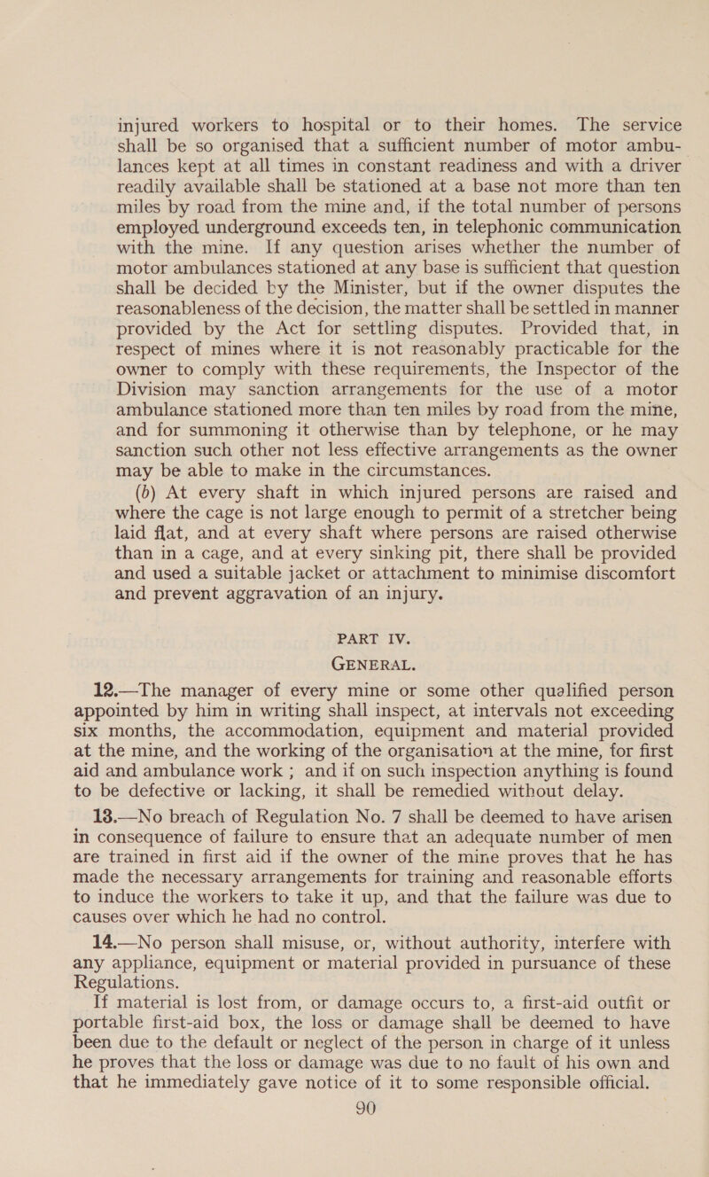 injured workers to hospital or to their homes. The service shall be so organised that a sufficient number of motor ambu- lances kept at all times in constant readiness and with a driver readily available shall be stationed at a base not more than ten miles by road from the mine and, if the total number of persons employed underground exceeds ten, in telephonic communication with the mine. If any question arises whether the number of motor ambulances stationed at any base is sufficient that question shall be decided by the Minister, but if the owner disputes the reasonableness of the decision, the matter shall be settled in manner provided by the Act for settling disputes. Provided that, in respect of mines where it is not reasonably practicable for the owner to comply with these requirements, the Inspector of the Division may sanction arrangements for the use of a motor ambulance stationed more than ten miles by road from the mine, and for summoning it otherwise than by telephone, or he may sanction such other not less effective arrangements as the owner may be able to make in the circumstances. (b) At every shaft in which injured persons are raised and where the cage is not large enough to permit of a stretcher being laid flat, and at every shaft where persons are raised otherwise than in a cage, and at every sinking pit, there shall be provided and used a suitable jacket or attachment to minimise discomfort and prevent aggravation of an injury. PART IV. GENERAL. 12.—The manager of every mine or some other qualified person appointed by him in writing shall inspect, at intervals not exceeding six months, the accommodation, equipment and material provided at the mine, and the working of the organisation at the mine, for first aid and ambulance work ; and if on such inspection anything is found to be defective or lacking, it shall be remedied without delay. 18.—No breach of Regulation No. 7 shall be deemed to have arisen in consequence of failure to ensure that an adequate number of men are trained in first aid if the owner of the mine proves that he has made the necessary arrangements for training and reasonable efforts to induce the workers to take it up, and that the failure was due to causes over which he had no control. 14.—No person shall misuse, or, without authority, interfere with any appliance, equipment or material provided in pursuance of these Regulations. If material is lost from, or damage occurs to, a first-aid outfit or portable first-aid box, the loss or damage shall be deemed to have been due to the default or neglect of the person in charge of it unless he proves that the loss or damage was due to no fault of his own and that he immediately gave notice of it to some responsible official.