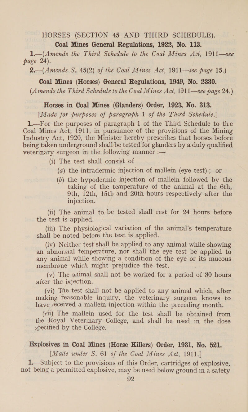 HORSES (SECTION 45 AND THIRD SCHEDULE). Coal Mines General Regulations, 1922, No. 118. 1.—(Amends the Third Schedule to the Coal Mines Act, 1911—see page 2A). 2.—(Amends S. 45(2) of the Coal Mines Act, 1911—see page 15.) Coal Mines (Horses) General Regulations, 1949, No. 2330. (Amends the Third Schedule to the Coal Mines Act, 1911—see page 24.) Horses in Coal Mines (Glanders) Order, 1923, No. 318. [Made for purposes of paragraph 1 of the Third Schedule.] 1.—For the purposes of paragraph 1 of the Third Schedule to the Coal Mines Act, 1911, in pursuance of the provisions of the Mining Industry Act, 1920, the Minister hereby prescribes that horses before being taken underground shall be tested for glanders by a duly qualified veterinary surgeon in the following manner :— (i) The test shall consist of (a) the intradermic injection of mallein (eye test) ; or (6) the hypodermic injection of mallein followed by the taking of the temperature of the animal at the 6th, 9th, 12th, 15th and 20th hours respectively after the injection. (ii) The animal to be tested shall rest for 24 hours before the test is applied. (iii) The physiological variation of the animal’s temperature shall be noted before the test is applied. (iv) Neither test shall be applied to any animal while showing an abnormal temperature, nor shall the eye test be applied to any animal while showing a condition of the eye or its mucous membrane which might prejudice the. test. (v) The aaimal shall not be worked for a period sf 30 hours after the injection. (vi) The test shall not be applied to any animal which, after making reasonable inquiry, the veterinary surgeon knows to have zeceived a mallein injection within the preceding month. (vii) The mallein used for the test shall be obtained from the Royal Veterinary College, and shall be used in the dose specified by the College. Explosives in Coal Mines (Horse Killers) Order, 1931, No. 521. [Made under S. 61 of the Coal Mines Act, 1911.] 1.—Subject to the provisions of this Order, cartridges of explosive, not being a permitted explosive, may be used below ground in a safety